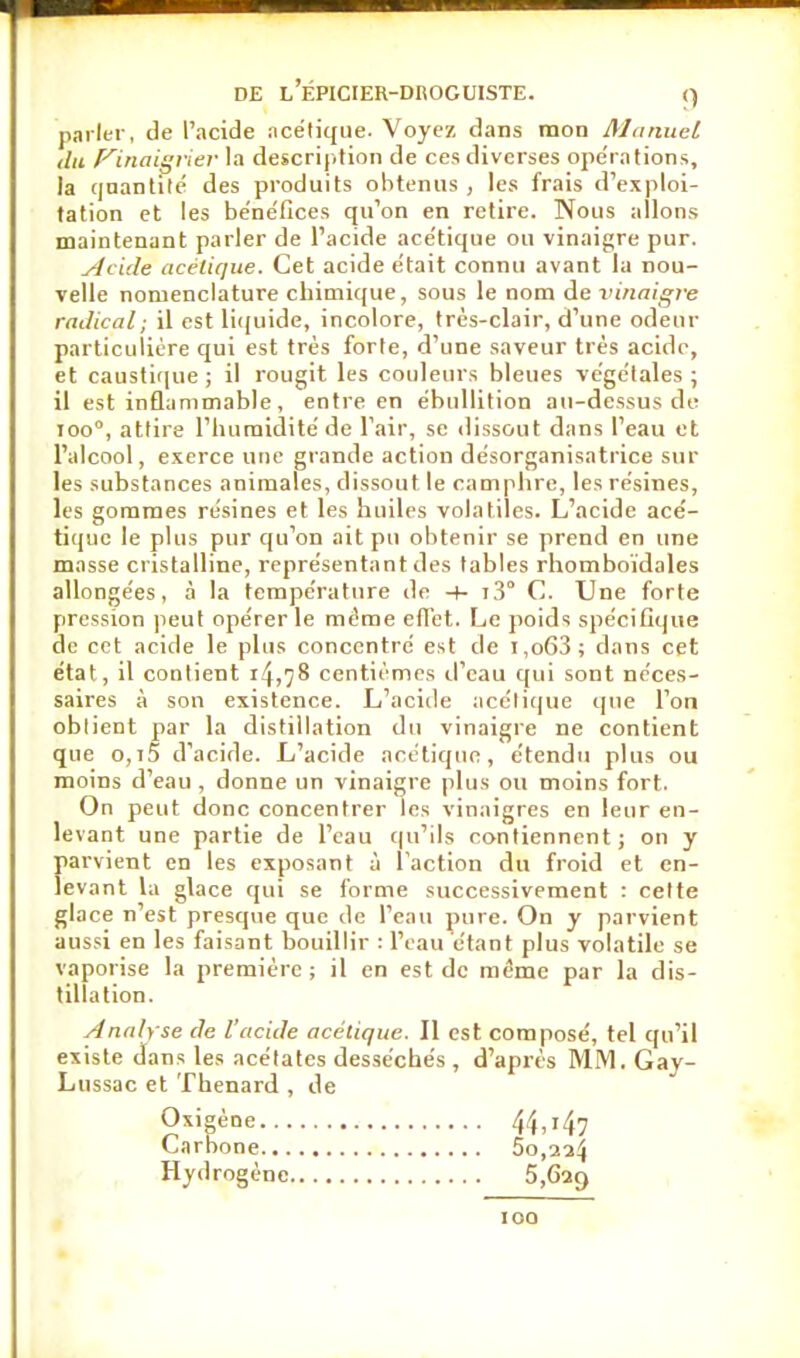 parler, de l'acide acétique. Voyez dans mon Manuel du p^inaigrier la description de ces diverses opér ations, la qnantilé des produits obtenus , les frais d'exploi- tation et les be'ne'fices qu'on en retire. Nous allons maintenant parler de l'acide ace'tique ou vinaigre pur. yhide acétique. Cet acide était connu avant la nou- velle nomenclature chimique, sous le nom de x'inaigre radical ; il est li((uide, incolore, très-clair, d'une odeur particulière qui est très forte, d'une saveur très acide, et caustirjue ; il rougit les couleurs bleues vège'tales ; il est inflammable, entre en ébullition au-dessus de 100°, attire l'iuiraidité de l'air, se dissout dans l'eau et l'alcool, exerce une giande action desorganisatrice sur les substances animales, dissout le camphre, les résines, les gommes résines et les huiles volatiles. L'acide acé- tique le plus pur qu'on ait pu obtenir se prend en une masse cristalline, représentant des tables rhomboïdales allongées, à la température de -)- tS C. Une forte pression peut opérer le même efTct. Le poids spéciGqiie de cet acide le plus concentré est de i,o63; dans cet état, il contient i4)78 centièmes d'eau qui sont néces- saires à son existence. L'acide acétique que l'on obtient par la distillation du vinaigre ne contient que o,i5 d'acide. L'acide acétique, étendu plus ou moins d'eau , donne un vinaigre plus ou moins fort. On peut donc concentrer les vinaigres en leur en- levant une partie de l'eau ((u'ils contiennent; on y parvient en les exposant à l'action du froid et en- levant la glace qui se forme successivement : cette glace n'est presque que de l'eau pure. On y parvient aussi en les faisant bouillir : l'eau étant plus volatile se vaporise la première; il en est de même par la dis- tillation. Analyse de l'acide acétique. Il est composé, tel qu'il existe dans les acétates desséchés , d'après MM. Gay- Lussac et Thenard , de O'^'gène 44,147 Carbone 5o,2a4 Hydrogène 5,629 100