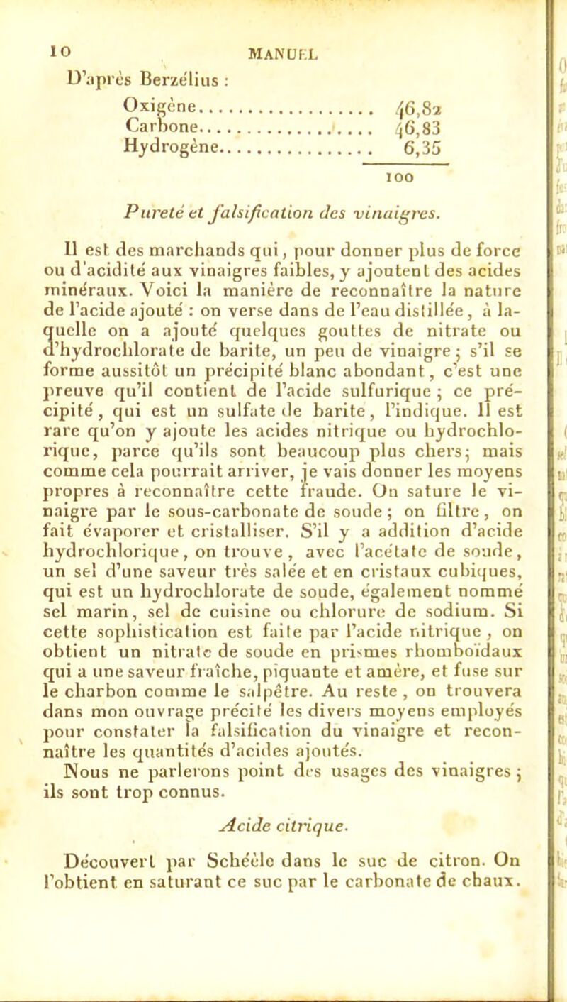 MANUfX D'après Berzeliiis : Oxicène ^6,82 Carbone 46,83 Hydrogène 6,35 100 Pureté et falsification des vinaigres. 11 est des marchands qui, pour donner plus de force ou d'acidité aux vinaigres faibles, y ajoutent des acides minéraux. Voici la manière de reconnaître la nature de l'acide ajouté : on verse dans de l'eau dislillée, à la- quelle on a ajouté quelques gouttes de nitrate ou d'hydrochlorate de barite, un peu de vinaigre; s'il se forme aussitôt un précipité blanc abondant, c'est une preuve qu'il contient de l'acide sulfurique ; ce pré- cipité, qui est un sulfate de barite, l'indique. Il est rare qu'on y ajoute les acides nitrique ou liydrochlo- riquc, parce qu'ils sont beaucoup plus chers; mais comme cela pourrait arriver, je vais donner les moyens propres à leconnaîlre cette fraude. On sature le vi- naigre par le sous-carbonate de soude ; on liltre , on fait évaporer et cristalliser. S'il y a addition d'acide liydrochlorique, on trouve, avec l'acétate de soude, un sel d'une saveur très salée et en cristaux cubiques, qui est un hydrochlorate de soude, également nommé sel marin, sel de cuisine ou chlorure de sodium. Si cette sophistication est faite par l'acide nitrique , on obtient un nitralc de soude en prismes rhomboïdaux qui a une saveur fraîche, piquante et amère, et fuse sur le charbon comme le salpêtre. Au reste , on trouvera dans mon ouvrage précité les divers moyens employés pour constater la falsification du vinaigre et recon- naître les quantités d'acides ajoutés. Nous ne parlerons point des usages des vinaigres ; ils sont trop connus. .Acide citrique. Découvert par Schéèlc dans le suc de citron. On l'obtient en saturant ce suc par le carbonate de chaux.
