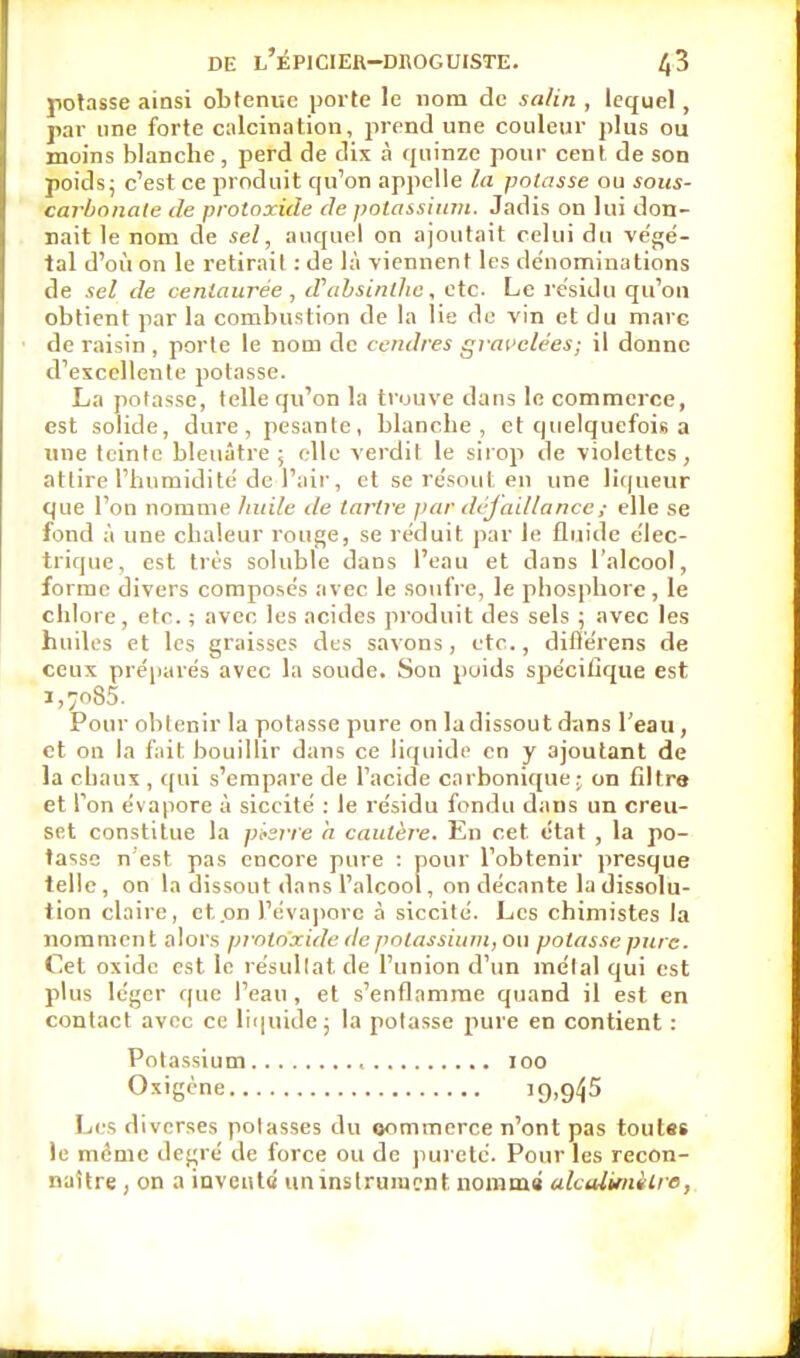 potasse ainsi obtenue porte le nom de salin , lequel, par nne forte calcination, prend une couleur plus ou moins blanche, perd de dix à quinze pour cent de son poids; c'est ce produit qu'on appelle la potasse ou soiis- carbonale de proloxide de potassiinn. Jadis on lui don- nait le nom de sel, auquel on ajoutait celui du ve'gé- tal d'où on le retirait : de là viennent les dénominations de sel de centaurée , d'absinthe, etc. Le résidu qu'on obtient par la combustion de la lie de vin et du mare de raisin , porte le nom de cendres grai'elées; il donne d'excellente potasse. La potasse, telle qu'on la trouve dans le commerce, est solide, dure, pesante, blanche, et quelquefois a une teinte bleuâtre; elle verdit le siiop de violettes, attire l'humidité de l'air, et se re'sout en une liqueur que l'on nomme huile de tartre par dcjaillance; elle se fond à une chaleur rouge, se réduit par le fluide élec- trique, est tris soluble dans l'eau et dans l'alcool, forme divers composés avec le soulVe, le phosphore , le chlore, etc. ; avec les acides produit des sels ; avec les huiles et les graisses des savons, etc., diflërens de ceux préparés avec la soude. Son poids spécifique est 1,7085. Pour obtenir la potasse pure on la dissout dans l'eau, et on la fait bouillir dans ce liquide en y ajoutant de la chaux , qui s'empare de l'acide carbonique • on filtre et Ton évapore à siccité : le résidu fondu dans un creu- set constitue la p^srre h cautère. En cet état , la po- tasse n est pas encore pure : pour l'obtenir presque telle , on la dissout dans l'alcool, on décante la dissolu- tion claire, et.on l'éva])orc à siccité. Les chimistes la nomment alors jnntnxide de potassium, ou potasse pure. Cet oxidc est le résultat de l'union d'un mêlai qui est plus léger f(ue l'eau , et s'enflamme quand il est en contact avec ce liquide; la potasse pure en contient : Potassium , 100 Oxigène iQ.g^S Li'S diverses polasses du oommorce n'ont pas toutes le même degré de force ou de pureté. Pour les recon- naître , on a iavcuté uninslruiacnt nomma akalimilre,