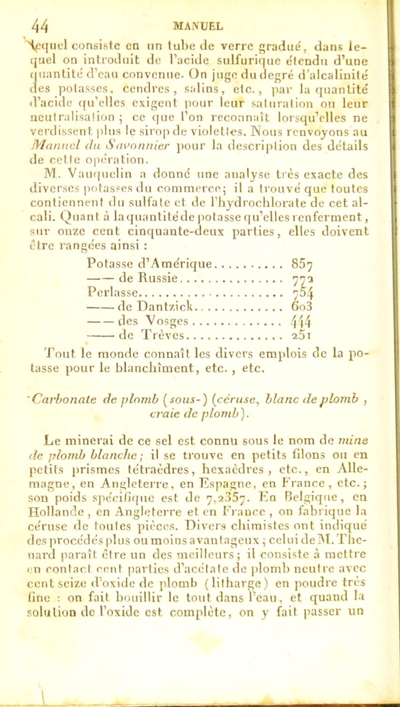 ^quel coriKistc en un tube de verre gradue', dans le- quel on introduit di' l'acide sulfurique clendu d'uue t[iianlité d'eau convenue. On jugodudef^ré d'alcalinité des potasses, cendres, salins, elc., pai' la quantité' d'acide qu'elles exigent pour leur saturation ou leur neulraiisalion ; ce que l'on reconn:ut lorsqu'elles ne verdissent plus le siro|i de violelles. Nous renvoyons au Manuel du iS'in'nmiier pour la description des détails de cotte optîration. M. Vauquelin a donne' une analyse tics exacte des diverses potasses du conimiM ce; il a trouvé que toutes conlicnneni du sulfate et de l'hydroclilorate de cet al- cali. Quant à laquantitéde |)otasse qu'elles renferment, sur onze cent cinquante-deux parties, elles doivent être rangées ainsi : Potasse d'Amérique 85^ de Russie 772 Perlasse 754 de Dantzick 6o3 des Vosges 4W de Trêves i5j Tout le monde connaît les divers emplois de la po- tasse pour le blanchiment, etc. , etc. '(Carbonate de plomb [sous-) {cériise, blanc de plomb , craie de plomb ). Le minerai de ce sel est connu sous le nom de mine de plomb blanche ; il se trouve en petits filons ou en petits i)rismes tétraèdres, hexaèdres, etc., en Alle- magne, en An£;lcteire, en Espagne, en France, etc.; son poids spéciliquc est de 7,2357. Kn Belgique, en Hollande , en Angleterre et en France , on fabrique la cérusc de toutes pièces. Divers chimistes ont indiqué des procédés plus ou moins avantageux ; celui deîM. Tlic- nard paraît être un des meilleurs; il consiste à mettre rn ronlacl rcnt parties d'acétate de })lonib neutre avec cent seize d'oxide de plomb (litharge) en poudre très line ; on fait bouillir le tout dans l'eau, et quand la solulioD de l'oxide est complète, on y fait passer un