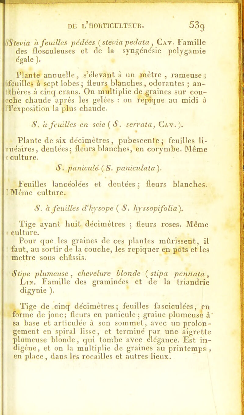 .'tStei'ia h feuilles pédées (stefia pedata , Cav. Famille des flosculeuses et de la syngéne'sie polygamie e'gale ). Plante annuelle, s'e'levant à un mètre , rameuse; ifeuilles à sept lobes; fleuis blanches, odorantes ; an- l'thères à cinq crans. On multiplie de graines sur cou- •'chc chaude ajirès les gelées : on repique au midi à I l'exposition la jilus chaude. S. ajeuilles en scie ( S. serratn, Cav. ). Plante de si.t de'cimètres , pubescenfe ; feuilles li- i néaires, dentées; fleurs blanches, en corymbe. Même ■: culture. S. panicidé ( S. paniciilata ). Feuilles lancéolées et dentées ; fleurs blanches. ' Même culture. S. ajeuilles d'hysnpe ( S. hjssopifolia). Tige ayant huit décimètres ; fleurs roses. Même 1 culture. Pour que les graines de ces plantes mClrissent, il faut, au sortir de la couche, les repiquer en pots et les mettre sous châssis. Stipe plumeuse , chevelure blonde ( stipa pennata , Liiv. Famille des graminées et de la triandrie digynie ). Tige de cinq décimètres; feuilles fasciculées, en forme de jonc; flours en panicule ; graine plumeuse à' sa base et articulée à son sommet, avec un prolon- gement en spiral lisse, et terminé par une aigrette plumeuse blonde , qui tombe .^vec élégance. Est in- digène, et on 1.1 muifi|ilic de graines au printemps , en place, dans les rorailles et autres lieux.