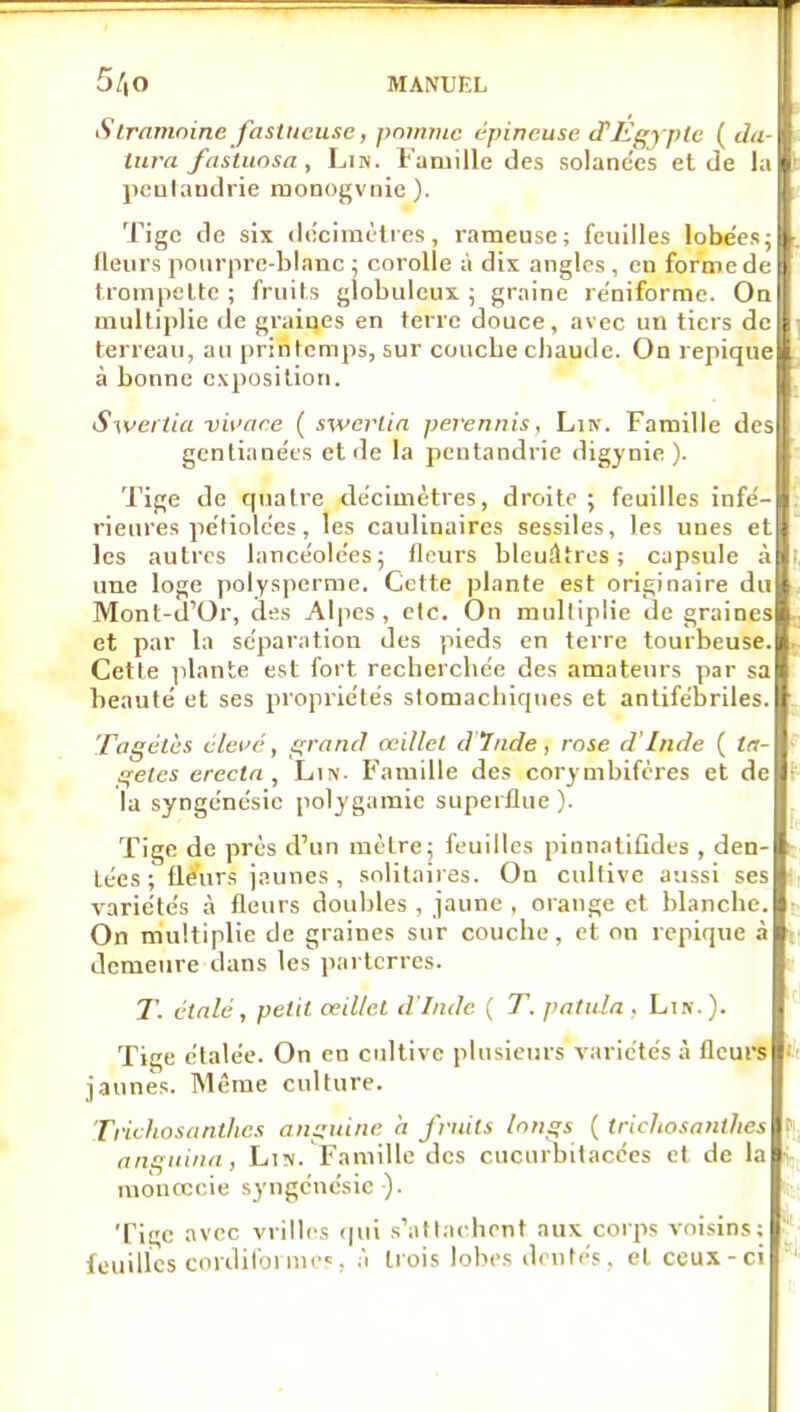 5/|0 MANUEL S Irnmoine fastueuse, pninnic épineuse d'Egypte ( du- tura fas'tuosa , Lin. Famille des solane'es et de la peulaudrie monogvnie). Tige de six (lecimùlies, rameuse; feuilles lobe'es; Heurs pourpre-blanc ; corolle à dix angles, en forme de frompelte ; fruits globuleux ; graine re'niforme. On multiplie de graines en terre douce, avec un tiers de terreau, au printemps, sur couche chaude. On repique à bonne exposition. Sweitia vit'are ( swerlin pevennis. Lin. Famille des gcntianéts et de la pentandrie digynie). Tige de quatre de'cimètres, droite; feuilles infé- rieures petiolc'cs, les caulinaires sessiles, les nues et les autres lancéolées; fleurs bleuâtres; capsule à une loge polysperme. Cette plante est originaire du Mont-il'Or, des Alpes, etc. On multiplie de graines et par la séparation des pieds en terre tourbeuse. Cette plante est fort recherchée des amateurs par sa heaulé et ses propriétés stomachiques et antifébriles. Tagétès élet'é, grand œillet dinde, rose d'Inde ( /<r- getes erectn , Lin. Famille des corymbifcres et de la syngcnésic polygamie superflue ). Tige de près d'un mètre; feuilles pinnatifides , den- tées ; fleurs jaunes, solitaires. On cultive aussi ses variétés à fleurs doubles , jaune , orange et blanche. On multiplie de graines sur couche, et on repique à demeure dans les parterres. 7\ étalé, petit oeillet d'Inde ( T. palula . Lik.). Tige étalée. On en cultive plusieurs variétés à fleure jaunes. Même culture. Trichosanthcs anguine a fruits longs ( trichosanthes angnina, Lin. Famille des cucurbilacées et de la monœcie syngénésic ). Tige avec vrilles qui s'attachent aux corps voisins; fouilles cordifornu'c, j trois lobes d<'ulés, et ceux-ci '