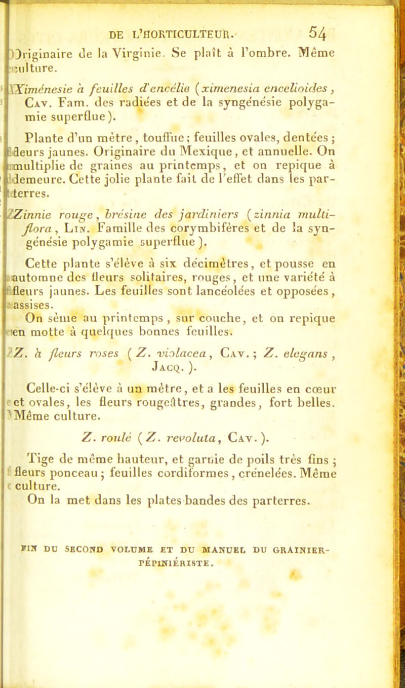 Originaire île la Virginie. Se plaît à l'ombre. Même ■iniltiire. ' XKiménesie, h feuilles d'encélio (ximenesia encelinides, Cav. Fam. des radie'es et de la synge'nésic polyga- mie superflue). i Plante d'un mètre , touffue; feuilles ovales, dentées ; Jfleurs jaunes. Originaire du Mexique , et annuelle. On imultiplie de graines au printemps, et on repique à ideraeure. Cette jolie plante fait de l'effet dans les par- leterres. IZinnie muge, hrcsine des jardiniers ( zinnia mulli- Jlora, Lin. Famille des corymbifères et de !a syn- gcne'sie polygamie superflue). Cette plante s'élève à six décimètres, et pousse en (automne des Ueurs solitaires, rouges , et une variété à Bfleurs jaunes. Les feuilles sont lancéolées et opposées, .■■lassises. On sème au printemps , sur couche, et on repique lien motte à quelques bonnes feuilles. ?Z. h fleurs roses [Z. violacea, Cav.; Z. elcgans , Jacq. ). Celle-ci s'élève à un mètre, et a les feuilles en cœur ict ovales, les fleurs rougcâtres, grandes, fort belles. ^Même culture. Z. routé {Z. revoluta, Cav.). Tige de même hauteur, et garuie de poils très fins \ ! fleurs ponceau j feuilles cordiformes, crénelées. Même c culture. On la met dans les plates bandes des parterres. FIW DU SBCOHD VOLUME ET DU MANUEr. DU GRAINIER- PÉpmiÉRISTE. t.
