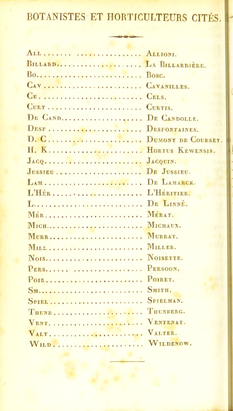 BOTANISTES ET HORTICULTEURS CITIiS All Alliom. Riii'Ann La Billardière. l5o Bosc. Cav Cavarilles. Cf. Cels. CURT CcRTIS. De Canb De Candoli.e. Desp Desfoktaines. D. C DuMOKT de CoIRSET. H. K HoRirs Keweksis. Jacq Jacqdi.>. JussiEU De Jussieu. Lam De Lamarck. l'hér l'héritier. L De Linné. MkR MÉRAT. MlCII MiCHArX. MuRR MuRRAÏ. Mu.: Miller. Nois Noisette. Pers Persoo.'!. POIR POIRET. Sm Smitii. SriEL SiMELMAN. TuUNn TUL-NRERG. Vent Ventekat. Valt Valter. WlLD WlLDEKOW.