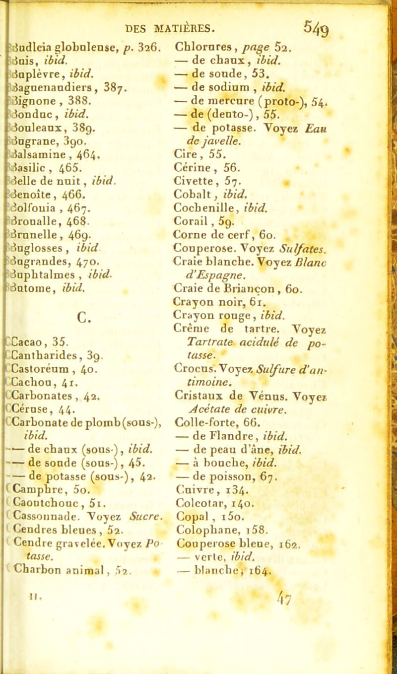 DES M iijndleia globalense, p. 826. îiinis, ibid. ilnplèvre, ibid. Jagneiiandiers, 38/. iJignone , 388. ■Jondnc, ibid. Jonleanx, 389. t3Dgrane, Sgo, balsamine, 464< \iasilic , 465. tielle de nuit, ibid, îtienoite, 466. iîolfouia , 467. ^Bronalle, 468. 'lirnnelle, 469- îuglosses , ibid 'ingrandes, 470- iaphtalmcs , ibid- ântoine, ibid, c. rCacao, 35. . Cantharides, 3g. I Caslorénin , 40. 1 Cachoa, 41. ( Carbonates, 42- t Cérose, 44. iCarbonate de plomb (sons-), ibid, ——de chanx (sons-), ibid. de sonde (sons-), 45. de potasse (sous-), 42- CCampbre, 5o. t Caontcbonc, 5i. ' Cassonnade. Voyez Sucre. ' Cendres bleues, 52. ' Cendre gravelée. Voyez/^o tasse. Charbon animal, ^i.. TIÈRES. Chlorures, pnge 62. — de chanx, ibid. — de soude, 53. — de sodium , ibid, — de mercure (proto-), 54. — de (dento-), 55. — de potasse. Voyez Euh de javelle. Cire, 55. Cérine, 56. Civette, 5?. Cobalt, ibid. Cochenille, ibid. Corail, 5g. Corne de cerf, 60. Couperose. Voyez Sulfates. Craie blanche. Voyez Blanc d'Espagne. Craie de Briançon, 60. Crayon noir, 61. Crayon ronge, ibid. Crème de tartre. Voyez Tartrate acidulé de po- tasse. Crocus. Voyez Sulfure d'an- timoine. Cristaux de Vénus. Voyez j4cétate de cuivre. Colle-forte, 66. — de Flandre, ibid. — de peau d'âne, ibid. — à bouche, ibid. — de poisson, 67. Cuivre, i34- Colcolar, 140. Copal , i5o. Colophane, i58. Couperose bleue, 162. — vcrlc, ibid, — blanche \ 164. II. 47