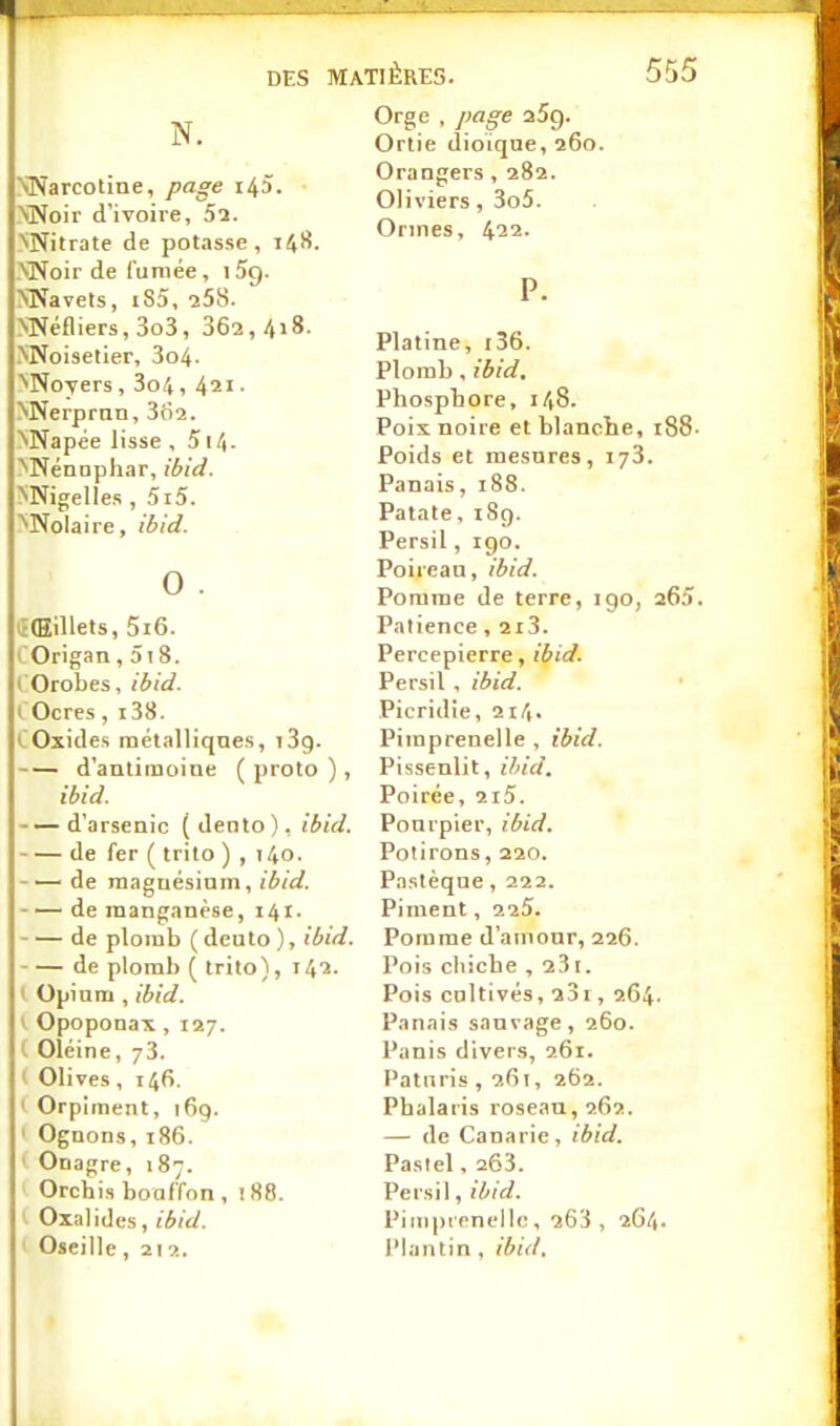 N. NNarcotine, page 14Î. VNoir d'ivoire, 52. NNitrate de potasse, 148. >Noir de fumée, 1 5g. NNavets, i85, -258. MMéfliers, 3o3, 362, 418. NNoisetier, 3o4. >NoYers , 3o/i, 421. >Nerprnn, 362. '^Napée lisse , 514. '^'Nénuphar, ibid. NNigelIes , 5i5. '^Nolaire, ibid. 0 . iî(Eillets, 5i6. l'Origan, 5i 8. ( Orobes, ibid. ( Ocres, 138. COxides métalliques, iSg. d'antimoine ( proto ), ibid. d'arsenic ( Jeato ), ibid. de fer ( trilo ) , 140. de maguésinm, ibid. -—de manganèse, 141. de plomb ( deuto ), ibid. de plomb ( trito), 142. I Opium, ibid. y Opoponax, 127. l Oléine, 73. t Olives, 146. ' Orpiment, 169. ' Ognons, i86. ' Onagre, 187. Orchis bouffon, 188. ' Oxalidcs, I Oseille, 212. Orge , page aSg. Ortie dioïque, 260. Orangers, 282. Oliviers, 3o5. Ormes, 422. P. Platine, i36. Plomb, ibid. Phosphore, 148. Poix noire et blanche, i88- Poids et mesures, 173. Panais, 188. Patate, iSç). Persil, igo. Poireau, ibid. Pomme de terre, igo, 265. Patience, 2i3. Percepierre, ibid. Persil , ibid. Picridie, 214. Piraprenelle , ibid. Pissenlit, iliid. Poirée, 2i5. Pourpier, ibid. Polirons, 220. Pastèque , 222. Piment, 225. Pomme d'amour, 226. Pois cliicbe , a31. Pois cultivés, 23i, 264. Panais sauvage, 260. Panis divers, 261. Paturis ,261, 262. Phalaris roseau, 262. — de Canarie, ibid. Pastel, 263. Persil, ibid. Pimpiencllc, 263, 264. l'Iantin, ihiil.