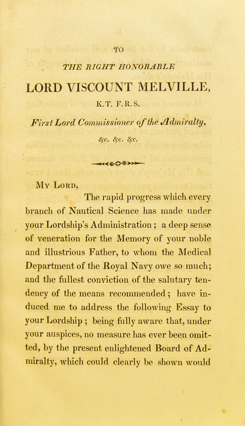 To THE RIGHT HONORABLE LORD VISCOUNT MELVILLE, K.T. F.R.S. First Lord Commissioner of the %/ldmiralty, 8)C. 8fc. 8fc. My Lord, The rapid progress which every branch of Nautical Science has made under your Lordship's Administration; a deep sense of veneration for the Memory of your noble and illustrious Father, to whom the Medical Department of the Royal Navy owe so much; and the fullest conviction of the salutary ten- dency of the means recommended; have in- duced me to address the following Essay to your Lordship ; being fully aware that, under your auspices, no measure has ever been omit- ted, by the present enlightened Board of Ad- miralty, which could clearly be shown would