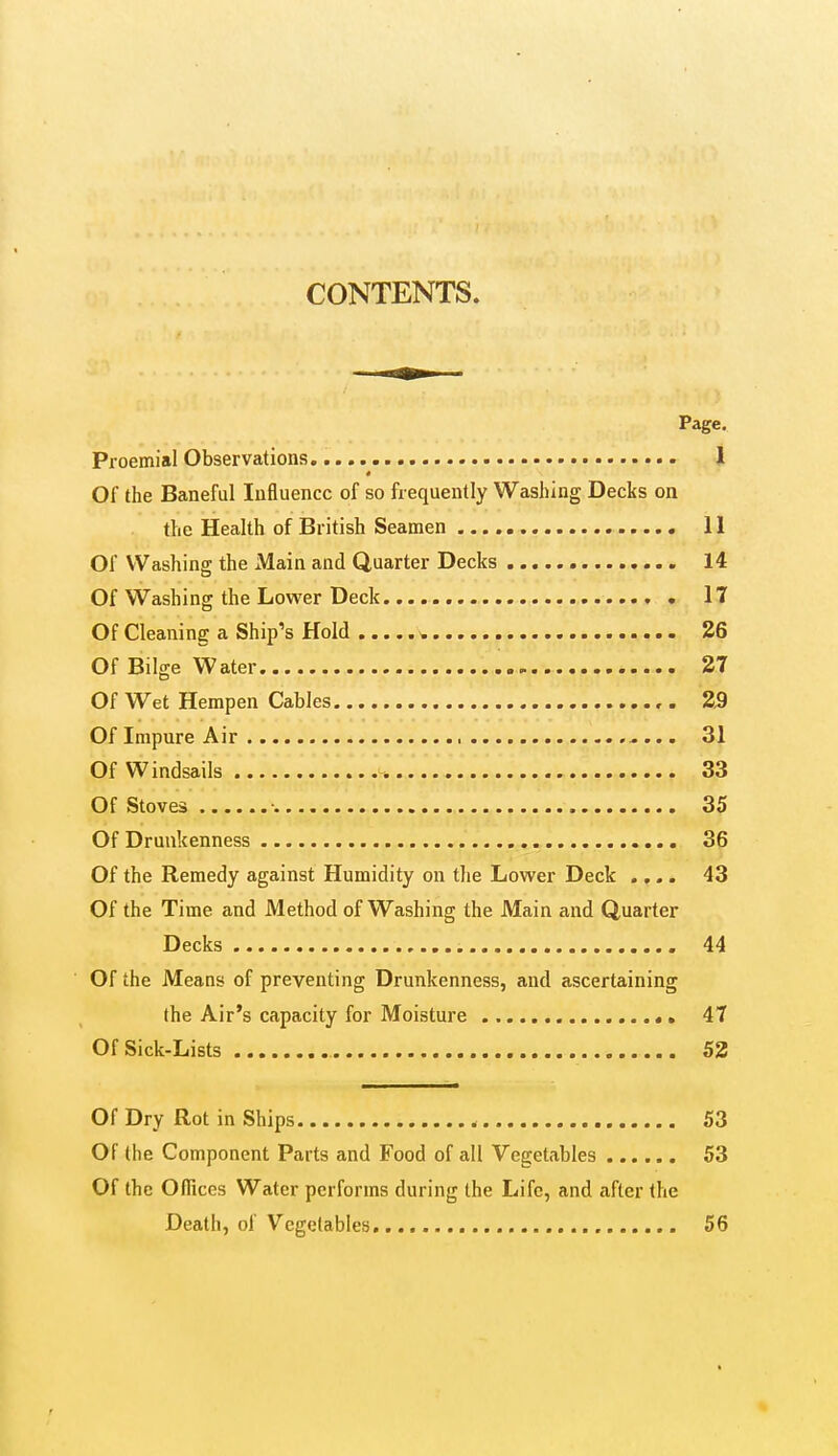 CONTENTS. Page, Proemial Observations. 1 Of the Baneful Influence of so frequently Washing Decks on the Health of British Seamen 11 Of Washing the xMain and Quarter Decks 14 Of Washing the Lower Deck 17 Of Cleaning a Ship's Hold ^ 26 Of Bilge Water 27 Of Wet Hempen Cables , . 2S Of Impure Air 31 Of Windsails 33 Of Stoves 35 Of Drunkenness 36 Of the Remedy against Humidity on the Lower Deck .... 43 Of the Time and Method of Washing the JVIain and Quarter Decks 44 Of the JVTeans of preventing Drunkenness, and ascertaining the Air's capacity for Moisture 47 OfSick-Lists 52 Of Dry Rot in Ships 53 Of the Component Parts and Food of all Vegetables 53 Of the Offices Water performs during the Life, and after the Death, of Vegetables, 56