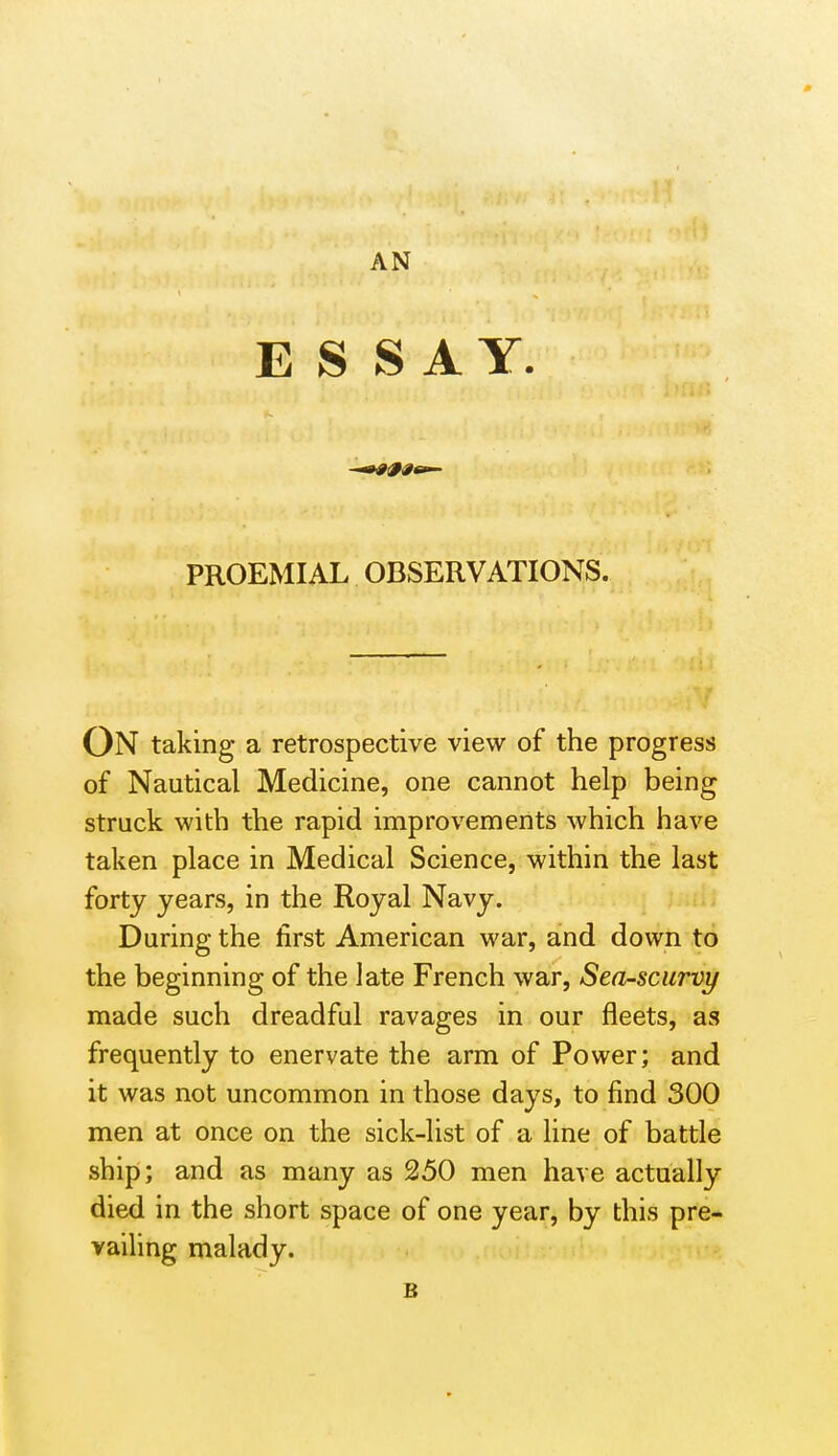 E S SAY. PROEMIAL OBSERVATIONS. On taking a retrospective view of the progress of Nautical Medicine, one cannot help being struck with the rapid improvements which have taken place in Medical Science, within the last forty years, in the Royal Navy. During the first American war, and down to the beginning of the late French war, Sea-scurvy made such dreadful ravages in our fleets, as frequently to enervate the arm of Power; and it was not uncommon in those days, to find 300 men at once on the sick-list of a line of battle ship; and as many as 250 men have actually died in the short space of one year, by this pre* vailing malady. B