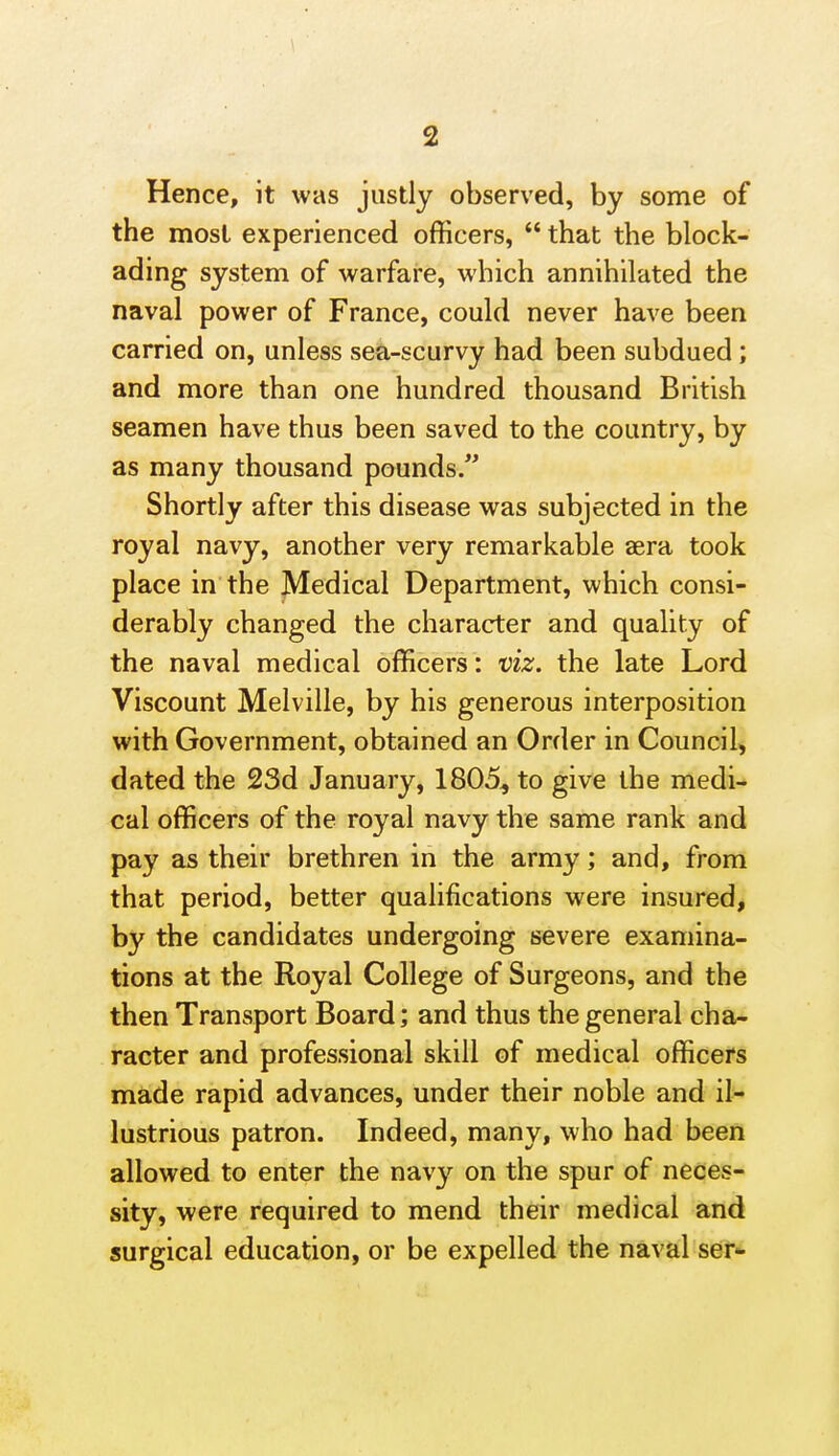 Hence, it was justly observed, by some of the most experienced officers,  that the block- ading system of warfare, which annihilated the naval power of France, could never have been carried on, unless sea-scurvy had been subdued; and more than one hundred thousand British seamen have thus been saved to the country, by as many thousand pounds. Shortly after this disease was subjected in the royal navy, another very remarkable aera took place in the Medical Department, which consi- derably changed the character and quality of the naval medical officers: viz. the late Lord Viscount Melville, by his generous interposition with Government, obtained an Order in Council, dated the 23d January, 1805, to give the medi- cal officers of the royal navy the same rank and pay as their brethren in the army; and, from that period, better qualifications were insured, by the candidates undergoing severe examina- tions at the Royal College of Surgeons, and the then Transport Board; and thus the general cha- racter and professional skill of medical officers made rapid advances, under their noble and il- lustrious patron. Indeed, many, who had been allowed to enter the navy on the spur of neces- sity, were required to mend their medical and surgical education, or be expelled the naval ser<-