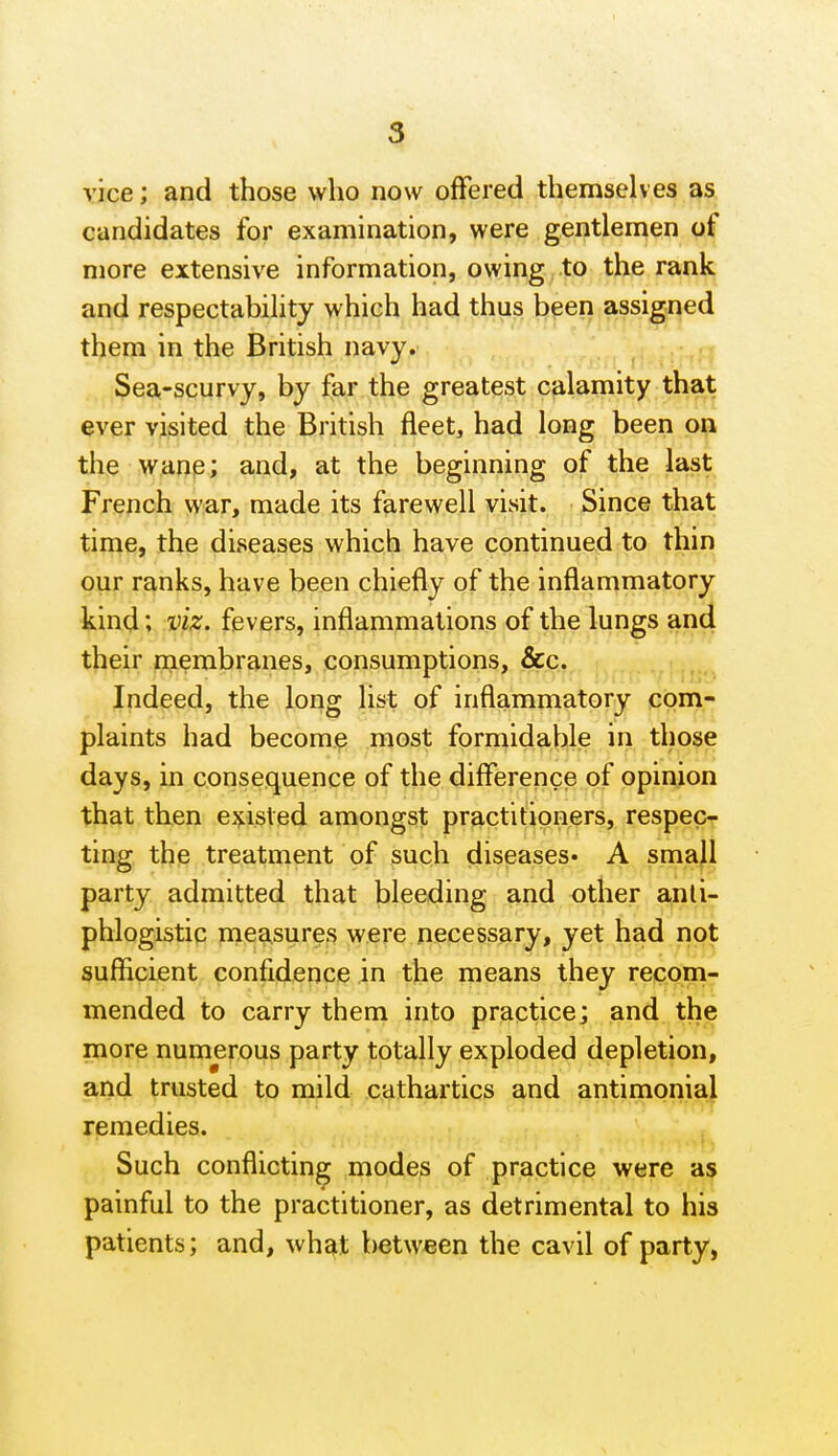 vice; and those who now offered themselves as candidates for examination, were gentlemen of more extensive information, owing to the rank and respectability which had thus been assigned them in the British navy. Sea-scurvy, by far the greatest calamity that ever visited the British fleet, had long been on the wane; and, at the beginning of the last French war, made its farewell visit. Since that time, the diseases which have continued to thin our ranks, have been chiefly of the inflammatory kind; viz. fevers, inflammations of the lungs and their membranes, consumptions, &c. Indeed, the long list of inflammatory com- plaints had become most formidable in those days, in consequence of the difference of opinion that then epsted amongst practitioners, respec- ting the treatment of such diseases^ A smajl party admitted that bleeding and other anli- phlogistic mea.sure.<^ were necessary, yet had not sufficient confidence in the means they recom- mended to carry them into practice; and the more numerous party totally exploded depletion, and trusted to mild cathartics and antimonial remedies. Such conflicting modes of practice were as painful to the practitioner, as detrimental to his patients; and, wh^t between the cavil of party,