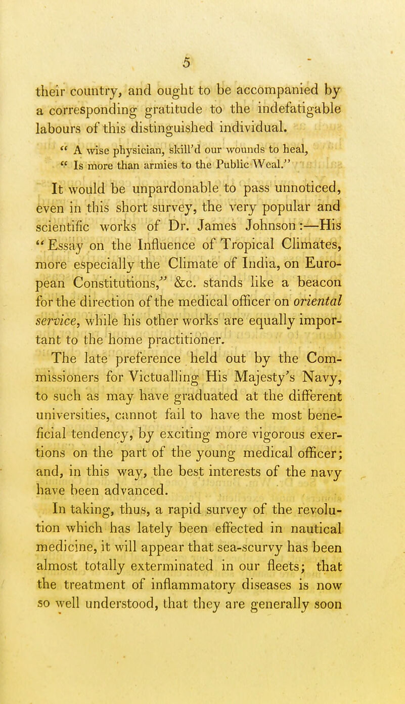 their country, and ought to be accompanied by a corresponding gratitude to the indefatigable labours of this distinguished individual. A wise physician, skill'd our wounds to heal,  Is more than armies to the Public Weal. It would be unpardonable to pass unnoticed, even in this short survey, the very popular and scientific works of Dr. James Johnson :—His Essay on the Influence of Tropical Climates, more especially the Climate of India, on Euro- pean Constitutions,^^ &c. stands like a beacon for the direction of the medical officer on oriental service, while his other works are equally impor- tant to the home practitioner. The late preference held out by the Com- missioners for Victualling His Majesty's Navy, to such as may have graduated at the different universities, cannot fail to have the most bene- ficial tendency, by exciting more vigorous exer- tions on the part of the young medical officer; and, in this way, the best interests of the navy have been advanced. In taking, thus, a rapid survey of the revolu- tion which has lately been effected in nautical medicine, it will appear that sea-scurvy has been almost totally exterminated in our fleets; that the treatment of inflammatory diseases is now so well understood, that they are generally soon