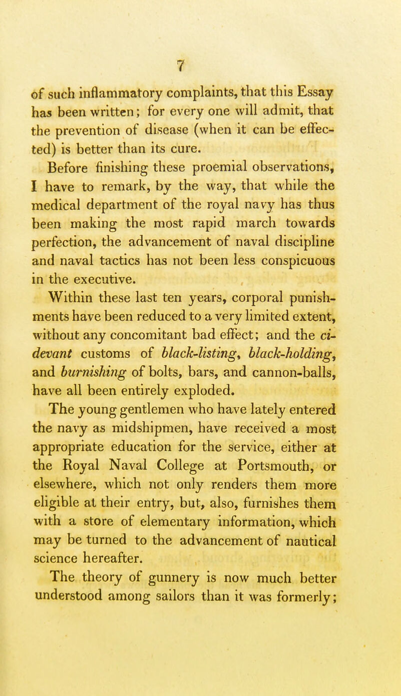 of such inflammatory complaints, that this Essay has been written; for every one will admit, that the prevention of disease (when it can be effec- ted) is better than its cure. Before finishing these proemial observations, I have to remark, by the way, that while the medical department of the royal navy has thus been making the most rapid march towards perfection, the advancement of naval discipline and naval tactics has not been less conspicuous in the executive. Within these last ten years, corporal punish- ments have been reduced to a very limited extent, without any concomitant bad effect; and the ci- devant customs of black'listingi black-holding, and burnishing of bolts, bars, and cannon-balls, have all been entirely exploded. The young gentlemen who have lately entered the navy as midshipmen, have received a most appropriate education for the service, either at the Royal Naval College at Portsmouth, or elsewhere, which not only renders them more eligible at their entry, but, also, furnishes them with a store of elementary information, which may be turned to the advancement of nautical science hereafter. The theory of gunnery is now much better understood among sailors than it was formerly;