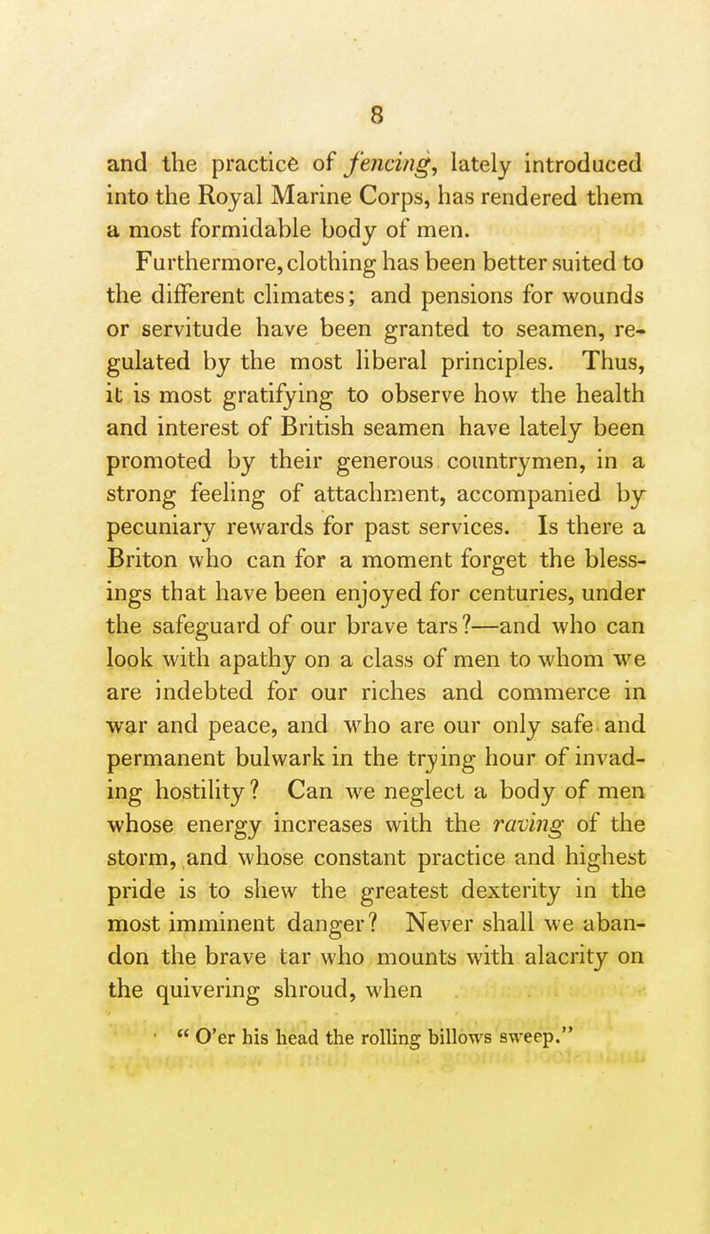 and the practice of fencing, lately introduced into the Royal Marine Corps, has rendered them a most formidable body of men. Furthermore, clothing has been better suited to the different climates; and pensions for wounds or servitude have been granted to seamen, re- gulated by the most liberal principles. Thus, it is most gratifying to observe how the health and interest of British seamen have lately been promoted by their generous countrymen, in a strong feeling of attachment, accompanied by pecuniary rewards for past services. Is there a Briton who can for a moment forget the bless- ings that have been enjoyed for centuries, under the safeguard of our brave tars ?—and who can look with apathy on a class of men to whom we are indebted for our riches and commerce in war and peace, and who are our only safe and permanent bulwark in the trying hour of invad- ing hostility? Can we neglect a body of men whose energy increases with the raving of the storm, and whose constant practice and highest pride is to shew the greatest dexterity in the most imminent danger? Never shall we aban- don the brave tar who mounts with alacrity on the quivering shroud, when •  O'er his head the rolling billows sweep.