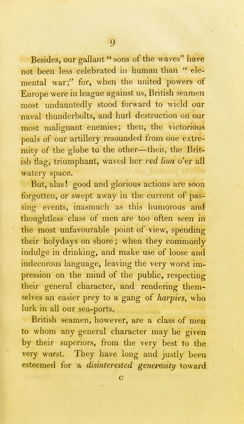 Besides, our gallant  sons of the waves have not been less celebrated in human than ele- mental war; for, when the united powers of Europe were in league against us, British seamen most undauntedly stood forward to wield our naval thunderbolts, and hurl destruction on our most malignant enemies; then, the victorious peals of our artillery resounded from one extre- mity of the globe to the other—then, the Brit- ish flag, triumphant, waved her red lion o'er all watery space. But, alas! good and glorious actions are soon forgotten, or swept away in the current of pas- sing events, inasmuch as this humorous and thoughtless class of men are too often seen in the most unfavourable point of view, spending their holydays on shore; when they commonly indulge in drinking, and make use of loose and indecorous language, leaving the very worst im- pression on the mind of the public, respecting their general character, and rendering them- selves an easier prey to a gang of harpies, who lurk in all our sea-ports. British seamen, however, are a class of men to whom any general character may be given by their superiors, from the very best to the very worst. They have long and justly been esteemed for a disinterested genet^osity toward c