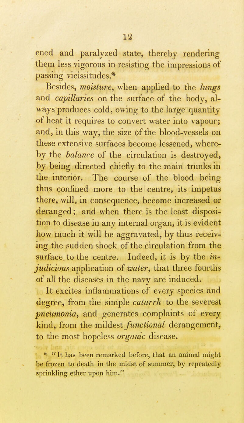 encd and paralyzed state, thereby rendering them less vigorous in resisting the impressions of passing vicissitudes.* Besides, moisture, when applied to the lungs and capillaries on the surface of the body, al- ways produces cold, owing to the large quantity of heat it requires to convert water into vapour; and, in this way, the size of the blood-vessels on these extensive surfaces become lessened, where- by the balance of the circulation is destroyed, by being directed chiefly to the main trunks in the interior. The course of the blood being thus confined more, to the centre, its impetus there, will, in consequence, become increased or deranged; and when there is the least disposi- tion to disease in any internal organ, it is evident how much it will be aggravated, by thus receiv- ing the sudden shock of the circulation from the surface to the centre. Indeed, it is by the in- judicious application of water, that three fourths of all the diseases in the navy are induced. It excites inflammations of every species and degree, from the simple catarrh to the severest pneumonia, and generates complaints of every kind, from the mildest functional derangement, to the most hopeless organic disease. *  It has been remarked before, that an animal might be frozen to death in the midst of summer, by repeatedly sprinkling ether upon him.