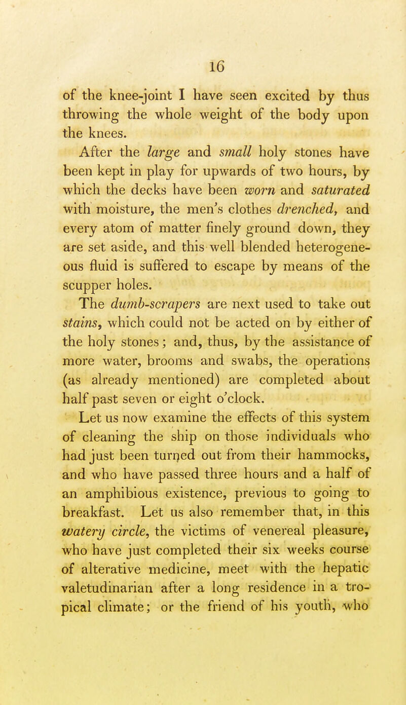 of the knee-joint I have seen excited by thus throwing the whole weight of the body upon the knees. After the large and small holy stones have been kept in play for upwards of two hours, by which the decks have been worn and saturated with moisture, the men^s clothes drenchedj and every atom of matter finely ground down, they are set aside, and this well blended heterogene- ous fluid is suffered to escape by means of the scupper holes. The dumh-scrapers are next used to take out stains, which could not be acted on by either of the holy stones; and, thus, by the assistance of more water, brooms and swabs, the operations (as already mentioned) are completed about half past seven or eight o'clock. Let us now examine the effects of this system of cleaning the ship on those individuals who had just been turrjed out from their hammocks, and who have passed three hours and a half of an amphibious existence, previous to going to breakfast. Let us also remember that, in this watery circle, the victims of venereal pleasure, who have just completed their six weeks course of alterative medicine, meet with the hepatic valetudinarian after a long residence in a tro- pical climate; or the friend of his youth, who