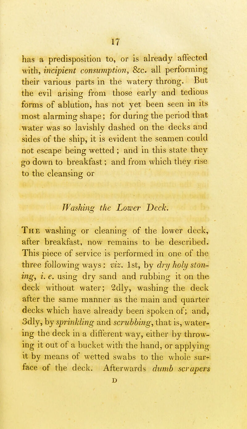 has a predisposition to, or is already affected with, incipient conmimption, &c. all performing their various parts in the watery throng. But the evil arising from those early and tedious forms of ablution, has not yet been seen in its most alarming shape; for during the period that water was so lavishly dashed on the decks and sides of the ship, it is evident the seamen could not escape being wetted ; and in this state they go down to breakfast; and from which they rise to the cleansing or Washing the Lower Deck. The washing or cleaning of the lower deck, after breakfast, now remains to be described. This piece of service is performed in one of the three following ways : viz. 1st, by dry holy stall- ing, i. e. using dry sand and rubbing it on the deck without water; 2dly, washing the deck after the same manner as the main and quarter decks which have already been spoken of; and, 3dly, by sprinkling and scrubbing, that is, water- ing the deck in a different way, either by throw- ing it out of a bucket with the hand, or applying it by means of wetted swabs to the whole sur- face of the deck. Afterwards dumb scrapers D