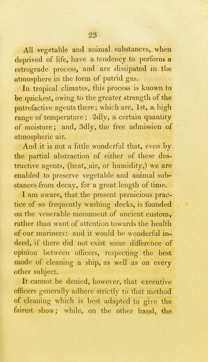 All vegetable and animal substances, when deprived of life, have a tendency to perform, a retrograde process, and are dissipated in the atmosphere in the form of putrid gas. In tropical climates, this process is known to be quickest, owing to the greater strength of the putrefactive agents there; which are, 1st, a high range of temperature ; 2dly, a certain quantity of moisture; and, 3dly, the free admission of atmospheric air. And it is not a little wonderful that, even by the partial abstraction of either of these des- tructive agents, (heat,,air, or humidity,) we are enabled to preserve vegetable and animal sub- stances from decay, for a great length of time. I am aware, that the present pernicious prac- tice of so frequently washing decks, is founded on the venerable monument of ancient custom, rather than want of attention towards the health of our mariners: and it would be wonderful in- deed, if there did not exist some difference of opinion between officers, respecting the best mode of cleaning a ship, as well as on every other subject. It cannot be denied, however, that executive officers generally adhere strictly to diat method of cleaning which is best adapted to give the fairest show; while, on the other hand, the