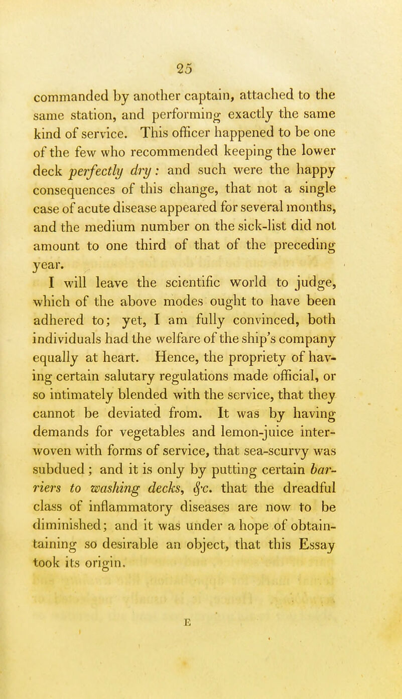 commanded by another captain, attached to the same station, and performing exactly the same kind of service. This officer happened to be one of the few who recommended keeping the lower deck perfectly dry: and such were the happy consequences of this change, that not a single case of acute disease appeared for several months, and the medium number on the sick-list did not amount to one third of that of the preceding year. I will leave the scientific world to judge, which of the above modes ought to have been adhered to; yet, I am fully convinced, both individuals had the welfare of the ship^s company equally at heart. Hence, the propriety of hav- ing certain salutary regulations made official, or so intimately blended with the service, that they cannot be deviated from. It was by having demands for vegetables and lemon-juice inter- woven with forms of service, that sea-scurvy was subdued; and it is only by putting certain har- riers to washing decks, tj'c. that the dreadful class of inflammatory diseases are now to be diminished; and it was under a hope of obtain- taining so desirable an object, that this Essay took its origin. E