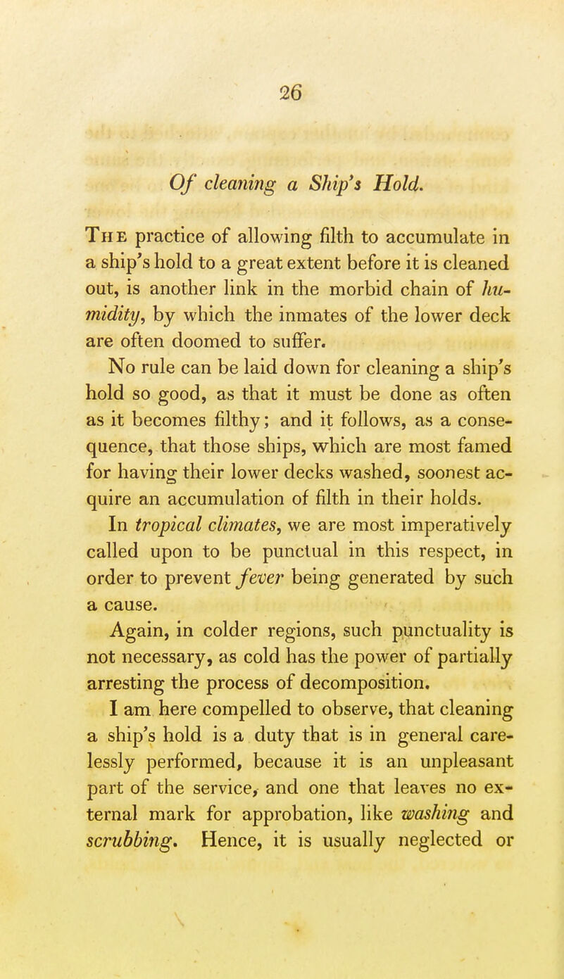 Of cleaning a Ship's Hold. The practice of allowing filth to accumulate in a ship's hold to a great extent before it is cleaned out, is another link in the morbid chain of hu- midity, by which the inmates of the lower deck are often doomed to suffer. No rule can be laid down for cleaning a ship's hold so good, as that it must be done as often as it becomes filthy; and it follows, as a conse- quence, that those ships, which are most famed for having their lower decks washed, soonest ac- quire an accumulation of filth in their holds. In tropical climates, we are most imperatively called upon to be punctual in this respect, in order to prevent fever being generated by such a cause. Again, in colder regions, such punctuality is not necessary, as cold has the power of partially arresting the process of decomposition, I am here compelled to observe, that cleaning a ship's hold is a duty that is in general care- lessly performed, because it is an unpleasant part of the service, and one that leaves no ex- ternal mark for approbation, like washing and scrubbing. Hence, it is usually neglected or \