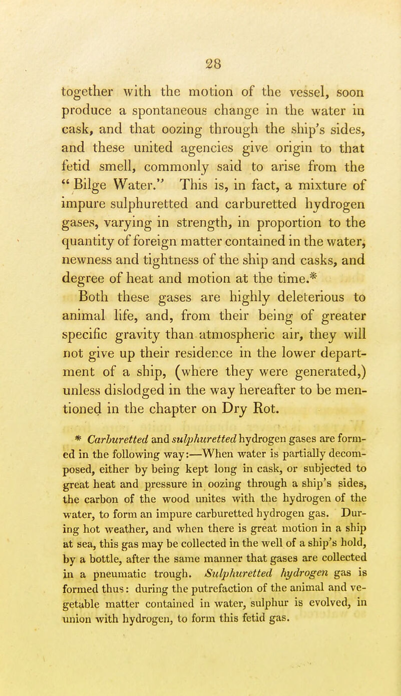 together with the motion of the vessel, soon produce a spontaneous change in the water in cask, and that oozing through the ship's sides, and these united agencies give origin to that fetid smell, commonly said to arise from the *' Bilge Water. This is, in fact, a mixture of impure sulphuretted and carburetted hydrogen gases, varying in strength, in proportion to the quantity of foreign matter contained in the water, newness and tightness of the ship and casks, and degree of heat and motion at the time.* Both these gases are highly deleterious to animal life, and, from their being of greater specific gravity than atmospheric air, they will not give up their residence in the lower depart- ment of a ship, (where they were generated,) unless dislodged in the way hereafter to be men- tioned in the chapter on Dry Rot. * Carburetted and sulphicrettedhydrogen gases are form- ed in the following way:—When water is partially decom- posed, either by being kept long in cask, or subjected to great heat and pressure in oozing through a ship's sides, the carbon of the wood unites with the hydrogen of the water, to form an impure carburetted hydrogen gas. Dur- ing hot weather, and when there is great motion in a ship at sea, this gas may be collected in the well of a ship's hold, by a bottle, after the same manner that gases are collected in a pneumatic trough. Sulphuretted hydrogen gas is formed thus: during the putrefaction of the animal and ve- getable matter contained in water, sulphur is evolved, in union with hydrogen, to form this fetid gas.