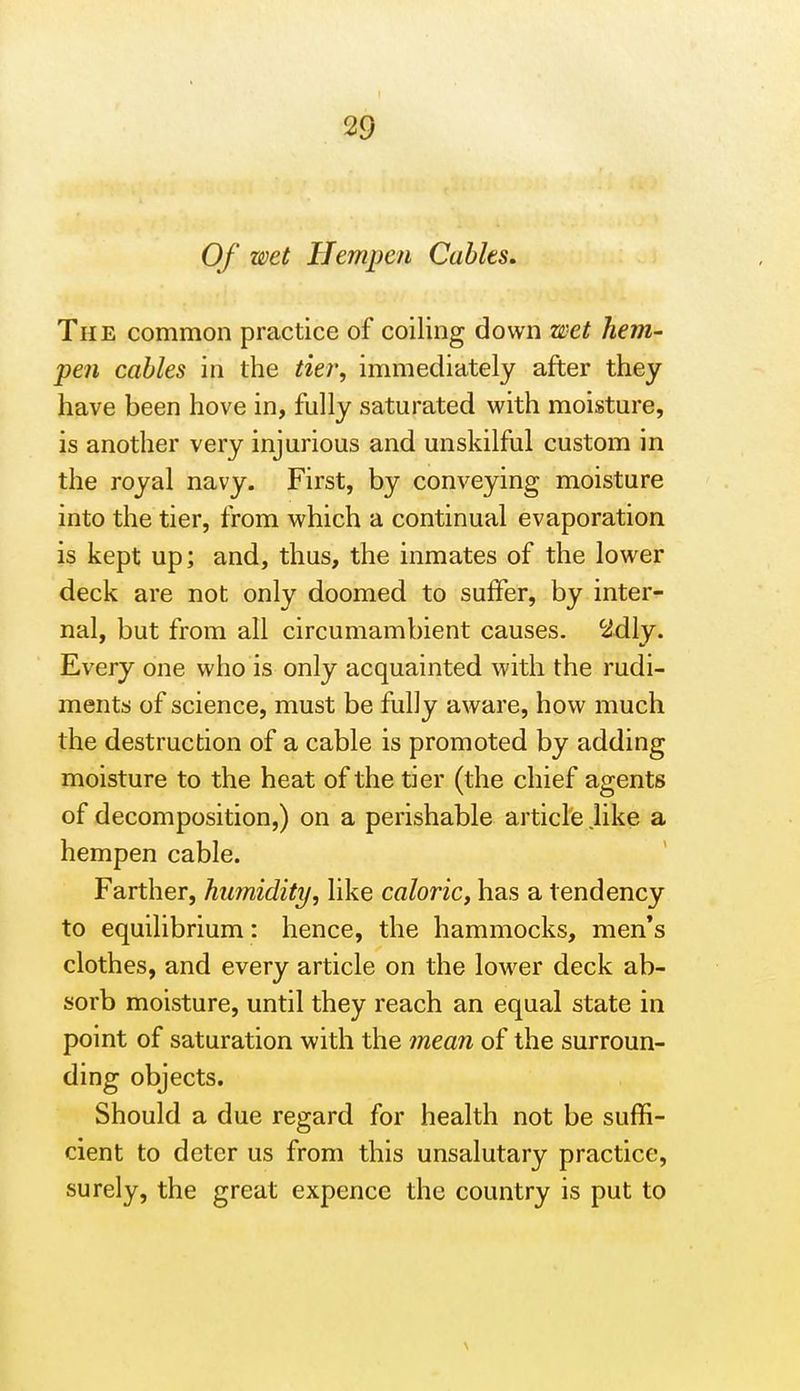 Of wet Hempen Cables, The common practice of coiling down wet hem- pen cables in the tier, immediately after they have been hove in, fully saturated with moisture, is another very injurious and unskilful custom in the royal navy. First, by conveying moisture into the tier, from which a continual evaporation is kept up; and, thus, the inmates of the lower deck are not only doomed to suffer, by inter- nal, but from all circumambient causes, ^dly. Every one who is only acquainted with the rudi- ments of science, must be fully aware, how much the destruction of a cable is promoted by adding moisture to the heat of the tier (the chief agents of decomposition,) on a perishable article like a hempen cable. Farther, humidity, like caloric, has a tendency to equilibrium: hence, the hammocks, men*s clothes, and every article on the lower deck ab- sorb moisture, until they reach an equal state in point of saturation with the mean of the surroun- ding objects. Should a due regard for health not be suffi- cient to deter us from this unsalutary practice, surely, the great expence the country is put to