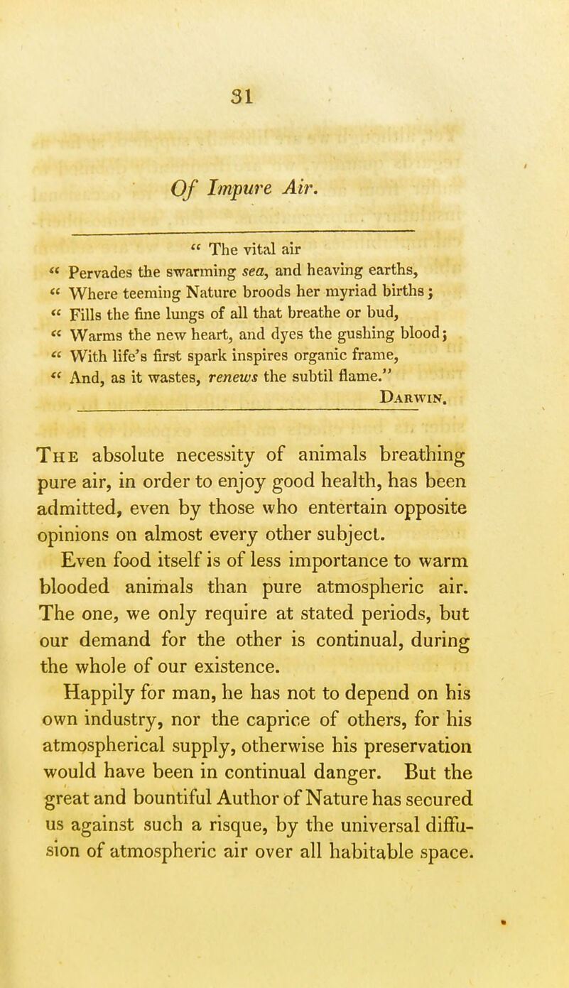 Of Impure Air. « The vitcil air Pervades the swarming sea, and heaving earths,  Where teeming Nature broods her myriad births; ** Fills the fine Imigs of all that breathe or bud,  Warms the new heart, and dyes the gushing blood;  With life's first spark inspires organic frame. And, as it wastes, renews the subtil flame. Darwin. The absolute necessity of animals breathing pure air, in order to enjoy good health, has been admitted, even by those who entertain opposite opinions on almost every other subject. Even food itself is of less importance to warm blooded animals than pure atmospheric air. The one, we only require at stated periods, but our demand for the other is continual, during the whole of our existence. Happily for man, he has not to depend on his own industry, nor the caprice of others, for his atmospherical supply, otherwise his preservation would have been in continual danger. But the great and bountiful Author of Nature has secured us against such a risque, by the universal diffu- sion of atmospheric air over all habitable space.