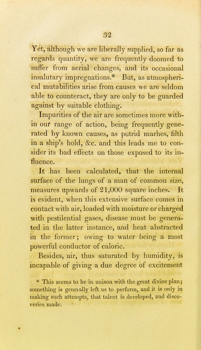 Yet, although we are Hberally supphed, so far as regards quantity, we are frequently doomed to suffer from aerial changes, and its occasional insalutary impregnations.* But, as atmospheri- cal mutabilities arise from causes we are seldom able to counteract, they are only to be guarded against by suitable clothing. Impurities of the air are sometimes more with- in oat range of action, being frequently gene- rated by known causes, as putrid marhes, filth in a ship's hold, &c. and this leads me to con- sider its bad effects on those exposed to its in- fluence. It has been calculated, that the internal surface of the lungs of a man of common size, measures upwards of 21,000 square inches. It is evident, when this extensive surface comes in contact with air, loaded with moisture or charged with pestilential gases, disease must be genera- ted in the latter instance, and heat abstracted in the former; owing to water being a most powerful conductor of caloric. Besides, air, thus saturated by humidity, is incapable of giving a due degree of excitement * This seems to be in unison with the great divine plan; something is geneially left us to perform, and it is only in making such attempts, that talent is developed, and disco- veries made.