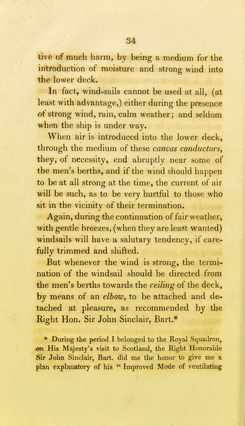 tive of much harm, by being a medium for the introduction of moisture and strong wind into the lower deck. In fact, wind-sails cannot be used at all, (at least with advantage,) either during the presence of strong wind, rain, calm weather; and seldom when the ship is under way. When air is introduced into the lower deck, through the medium of these canvas conductors, they, of necessity, end abruptly near some of the men's berths, and if the wind should happen to be at all strong at the time, the current of air will be such, as to be very hurtful to those who sit in the vicinity of their termination. Again, during the continuation of fair weather, with gentle breezes, (when they are least wanted) windsails will have a salutary tendency, if care- fully trimmed and shifted. But whenever the wind is strong, the termi- nation of the windsail should be directed from the men's berths towards the ceiling of the deck, by means of an elbozt), to be attached and de- tached at pleasure, as recommended by the Right Hon. Sir John Sinclair, Bart.* * During the period I belonged to the Royal Squadron, on His Majesty's visit to Scotland, the Right Honorable Sir John Sinclair, Bart, did me the honor to give me a plan explanatory of his  Improved Mode of ventilating