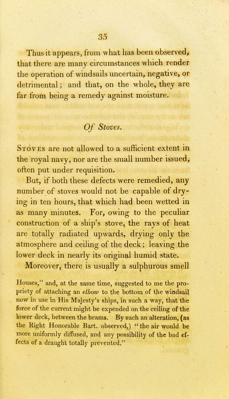 Thus it appears, from what has been observed, that there are many circumstances which render the operation of windsails uncertain, negative, or detrimental; and that, on the whole, they are far froni being a remedy against moisture. Of Stoves. Stoves are not allowed to a sufficient extent in the royal navy, nor are the small number issued, often put under requisition. But, if both these defects were remedied, any number of stoves would not be capable of dry- ing in ten hours, that which had been wetted in as many minutes. For, owing to the peculiar construction of a ship's stove, the rays of heat are totally radiated upwards, drying only the atmosphere and ceiling of the deck; leaving the lower deck in nearly its original humid state. Moreover, there is usually a sulphurous smell Houses, and, at the same time, suggested to me the pro- priety of attaching an elbow to the bottom of the windsail now in use in His Majesty's ships, in such a way, that the force of the current might be expended on the ceiling of the lower deck, between the beams. By such an alteration, (as the Right Honorable Bart, observed,)  the air would be more uniformly diffused, and any possibility of the bad ef- fects of a draught totally prevented.