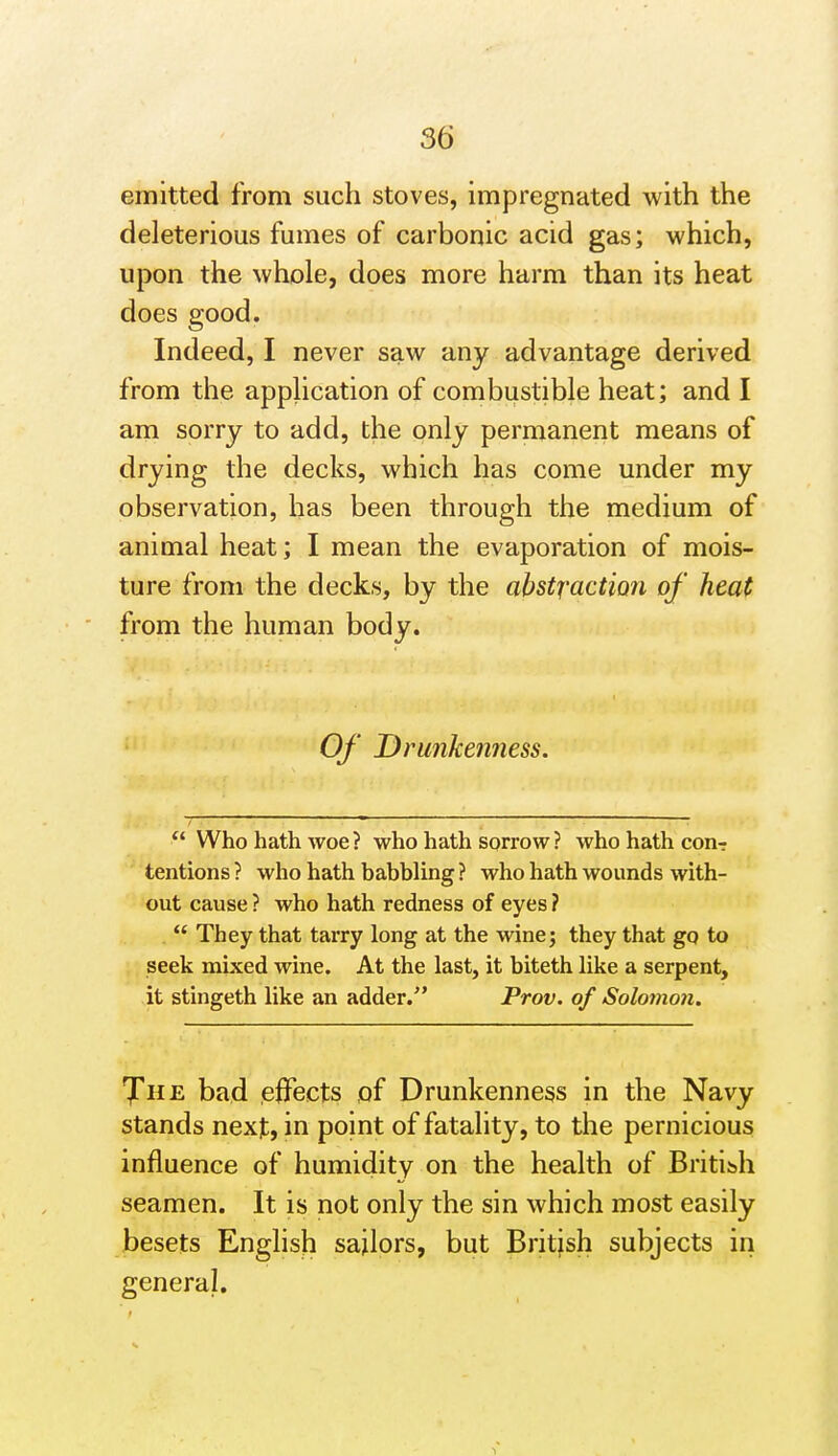 emitted from such stoves, impregnated with the deleterious fumes of carbonic acid gas; which, upon the whole, does more harm than its heat does good. Indeed, I never saw any advantage derived from the application of combustible heat; and I am sorry to add, the only permanent means of drying the decks, which has come under my observation, has been through the medium of animal heat; I mean the evaporation of mois- ture from the decks, by the abstraction of heat from the human body. Of Drunkenness.  Who hath woe? who hath sorrow? who hath conr tentions ? who hath babbling ? who hath wounds with- out cause ? who hath redness of eyes ?  They that tarry long at the wine; they that gq to seek mixed wine. At the last, it biteth like a serpent, it stingeth like an adder. Prov. of Soloinon. 7'he bad effects of Drunkenness in the Navy stands next, in point of fatality, to the pernicious influence of humidity on the health of British seamen. It is not only the sin which most easily besets English sailors, but Britjsh subjects in general.