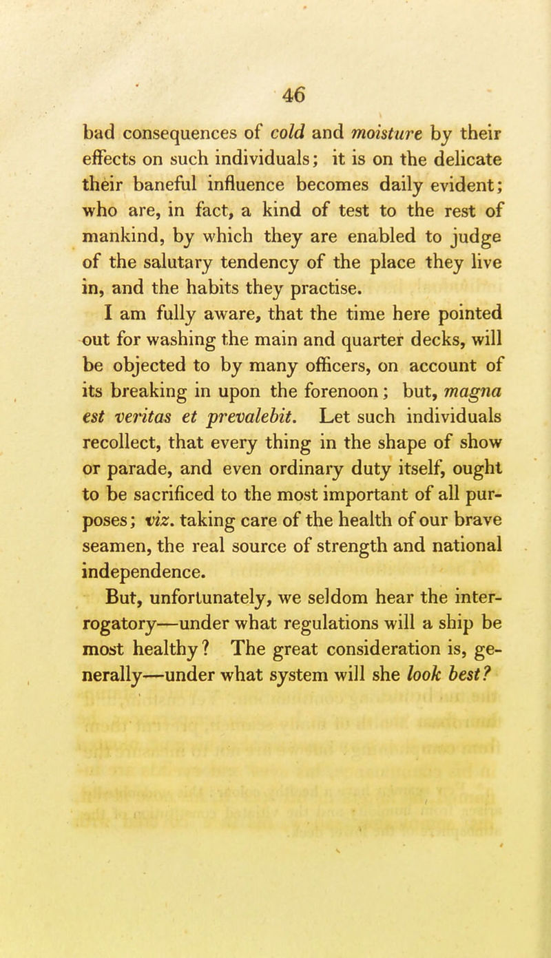 bad consequences of cold and moisture by their effects on such individuals; it is on the delicate their baneful influence becomes daily evident; who are, in fact, a kind of test to the rest of mankind, by which they are enabled to judge of the salutary tendency of the place they live in, and the habits they practise. I am fully aware, that the time here pointed out for washing the main and quarter decks, will be objected to by many officers, on account of its breaking in upon the forenoon; but, magna est Veritas et prevalebit. Let such individuals recollect, that every thing in the shape of show or parade, and even ordinary duty itself, ought to be sacrificed to the most important of all pur- poses ; viz. taking care of the health of our brave seamen, the real source of strength and national independence. But, unfortunately, we seldom hear the inter- rogatory—under what regulations will a ship be most healthy ? The great consideration is, ge- nerally—under what system will she look best?