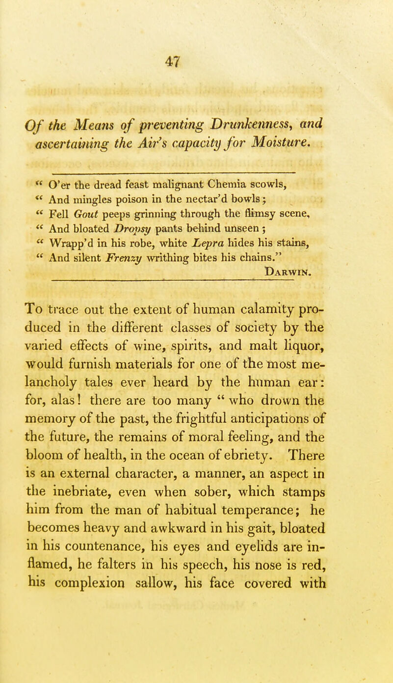 Of the Memis of preventing Drunkenness, and ascertaming the Ah-'s capacity for Moisture.  O'er the dread feast malignant Chemia scowls, *' And mingles poison in the nectar'd bowls; ** Fell Gout peeps grinning through the flimsy scene. And bloated Drojjsy pants behind unseen; ** Wrapp'd in his robe, white Lepra hides his stains,  And silent Frenzy writhing bites his chains. Darwin, To trace out the extent of human calamity pro- duced in the different classes of societ}^ by the varied effects of wine, spirits, and malt liquor, would furnish materials for one of the most me- lancholy tales ever heard by the human ear: for, alas! there are too many  who drown the memory of the past, the frightful anticipations of the future, the remains of moral feeling, and the bloom of health, in the ocean of ebriety. There is an external character, a manner, an aspect in the inebriate, even when sober, which stamps him from the man of habitual temperance; he becomes heavy and awkward in his gait, bloated in his countenance, his eyes and eyelids are in- flamed, he falters in his speech, his nose is red, his complexion sallow, his face covered with