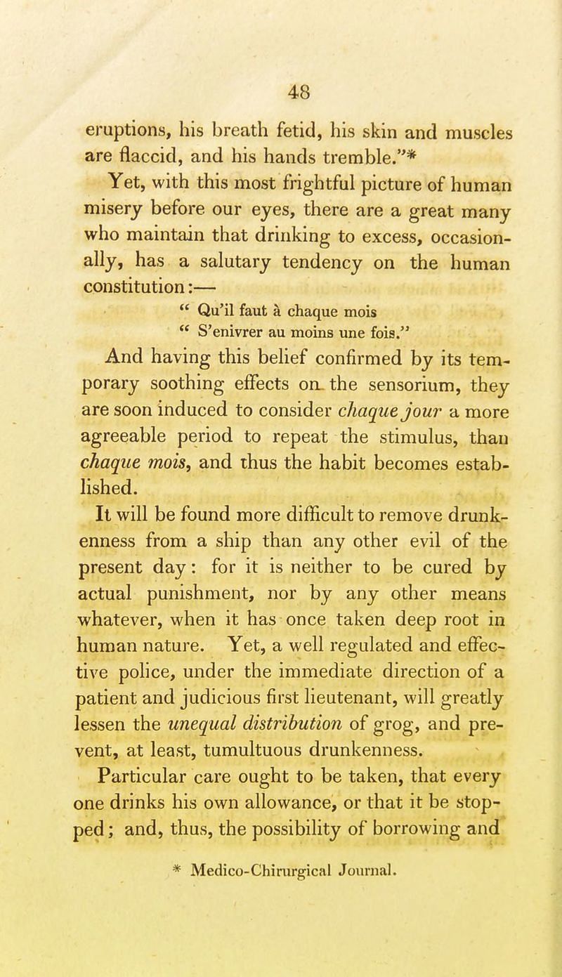 eruptions, his breath fetid, his skin and muscles are flaccid, and his hands tremble.* Yet, with this most frightful picture of human misery before our eyes, there are a great many who maintain that drinking to excess, occasion- ally, has a salutary tendency on the human constitution:—  Qu'il faut k chaque mois  S'enivrer au moins une fois. And having this behef confirmed by its tem- porary soothing effects oruthe sensorium, they are soon induced to consider chaque jour- a more agreeable period to repeat the stimulus, than chaque mois, and thus the habit becomes estab- lished. It will be found more difficult to remove drunk- enness from a ship than any other evil of the present day: for it is neither to be cured by actual punishment, nor by any other means whatever, when it has once taken deep root in human nature. Yet, a well regulated and effec- tive pohce, under the immediate direction of a patient and judicious first lieutenant, will greatly lessen the unequal distribution of grog, and pre- vent, at least, tumultuous drunkenness. Particular care ought to be taken, that every one drinks his own allowance, or that it be stop- ped ; and, thus, the possibility of borrowing and * Medico-Chimrgical Journal. i