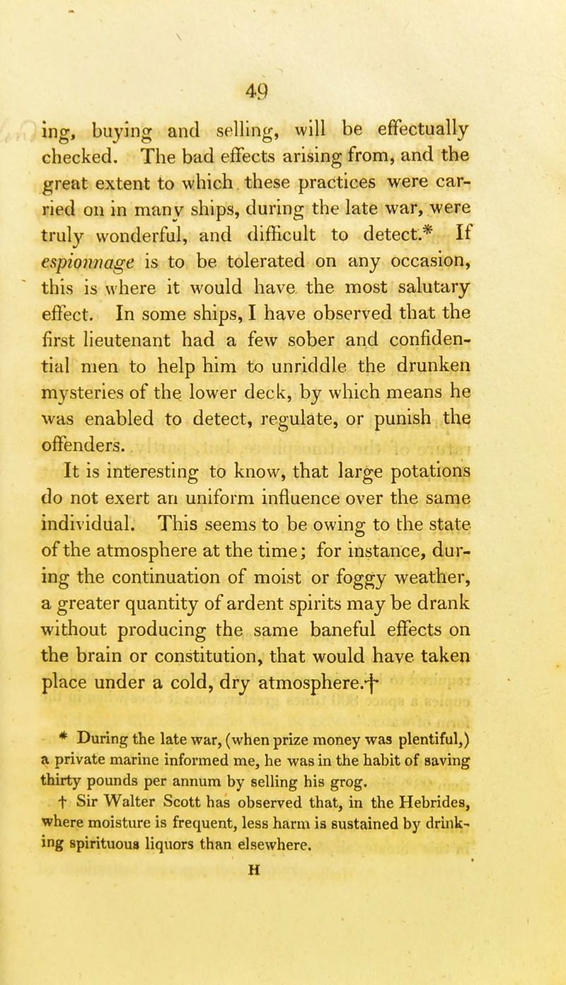 ing, buying and selling, will be effectually checked. The bad effects arising from, and the great extent to which these practices were car- ried on in many ships, during the late war, were truly wonderful, and difficult to detect.* If espioimage is to be tolerated on any occasion, this is where it would have the most salutary effect. In some ships, I have observed that the first lieutenant had a few sober and confiden- tial men to help him to unriddle the drunken mj^steries of the lower deck, by which means he was enabled to detect, regulate, or punish the offenders. It is interesting to know, that large potations do not exert an uniform influence over the same individual. This seems to be owing to the state of the atmosphere at the time; for instance, dur- ing the continuation of moist or foggy weather, a greater quantity of ardent spirits may be drank without producing the same baneful effects on the brain or constitution, that would have taken place under a cold, dry atmosphere.-f* * During the late war, (when prize money was plentiful,) a private marine informed me, he was in the habit of saving thirty pounds per annum by selling his grog. t Sir Walter Scott has observed that, in the Hebrides, where moisture is frequent, less harm is sustained by drink- ing spirituous liquors than elsewhere. H