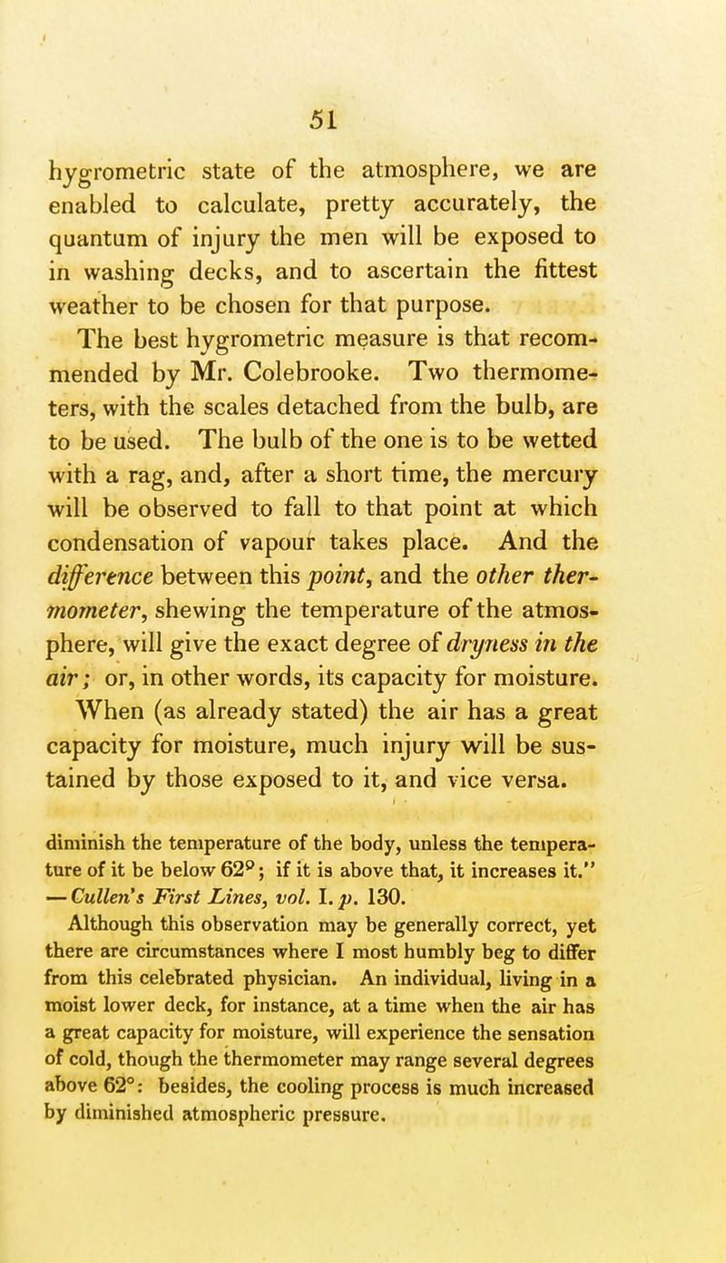 51 hygrometric state of the atmosphere, we are enabled to calculate, pretty accurately, the quantum of injury the men will be exposed to in washing decks, and to ascertain the fittest weather to be chosen for that purpose. The best hygrometric measure is that recom- mended by Mr. Colebrooke. Two thermome- ters, with the scales detached from the bulb, are to be used. The bulb of the one is to be wetted with a rag, and, after a short time, the mercury will be observed to fall to that point at which condensation of vapour takes place. And the difference between this pointy and the other ther- mometer, shewing the temperature of the atmos- phere, will give the exact degree of dryness in the air; or, in other words, its capacity for moisture. When (as already stated) the air has a great capacity for moisture, much injury will be sus- tained by those exposed to it, and vice versa. diminish the temperature of the body, unless the tempera- ture of it be below 62^; if it is above that, it increases it. — Cullen's First Lines, vol. I. p. 130. Although this observation may be generally correct, yet there are circumstances where I most humbly beg to differ from this celebrated physician. An individual, living in a moist lower deck, for instance, at a time when the air has a great capacity for moisture, will experience the sensation of cold, though the thermometer may range several degrees above 62°: besides, the cooling process is much increased by diminished atmospheric pressure.