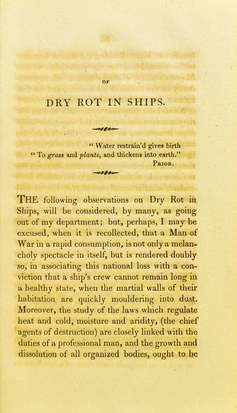 OF DRY ROT IN SHIPS.  Water restrain'd gives birth  To grass and plants, and thickens into earth. Prior. The following observations on Dry Rot in Ships, will be considered, many, as going out of my department; but, perhaps, I may be excused, when it is recollected, that a Man of War in a rapid consumption, is not only a melan- choly spectacle in itself, but is rendered doubly so, in associating this national loss with a con- viction that a ship's crew cannot remain long in a healthy state, when the martial walls of their habitation are quickly mouldering into dust. Moreover, the study of the laws which regulate heat and cold, moisture and aridity, (the chief agents of destruction) are closely linked with the duties of a professional man, and the growth and dissolution of all organized bodies, ought to be