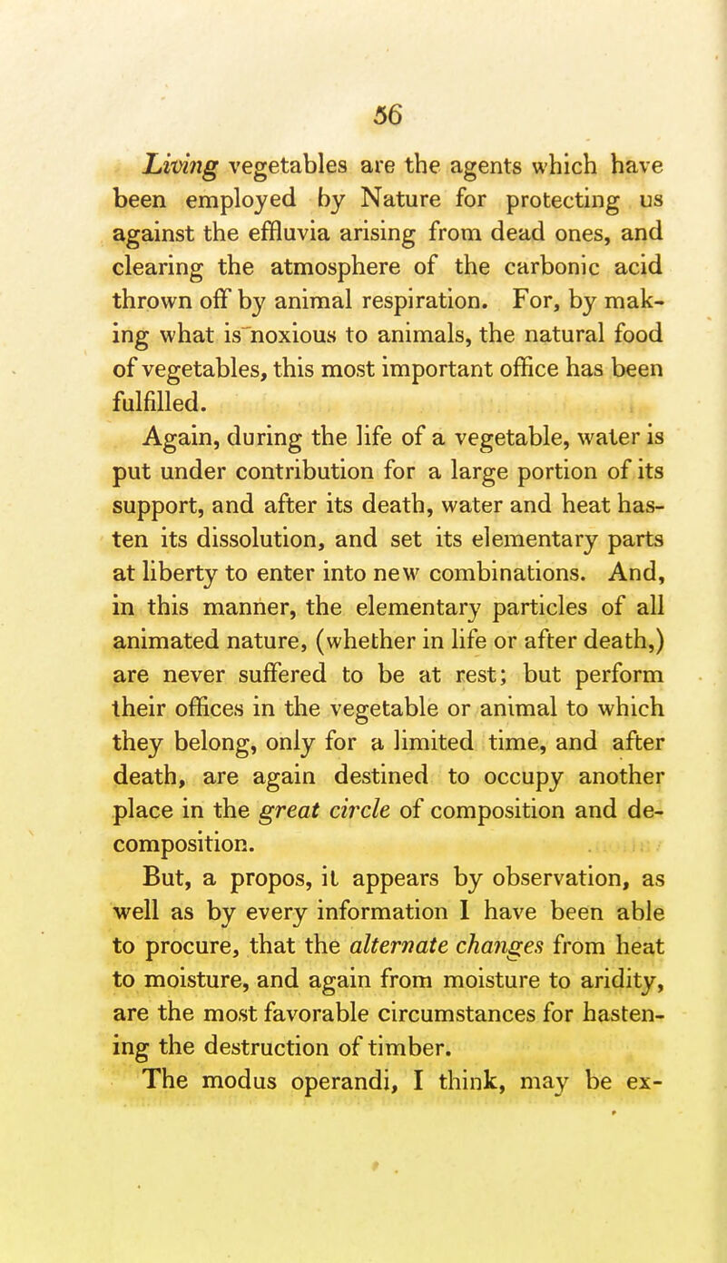 Limig vegetables are the agents which have been employed by Nature for protecting us against the effluvia arising from dead ones, and clearing the atmosphere of the carbonic acid thrown off by animal respiration. For, by mak- ing what is^noxious to animals, the natural food of vegetables, this most important office has been fulfilled. Again, during the life of a vegetable, water is put under contribution for a large portion of its support, and after its death, water and heat has- ten its dissolution, and set its elementary parts at liberty to enter into new combinations. And, in this manner, the elementary particles of all animated nature, (whether in life or after death,) are never suffered to be at rest; but perform their offices in the vegetable or animal to which they belong, only for a limited time, and after death, are again destined to occupy another place in the great circle of composition and de- composition. But, a propos, it appears by observation, as ■well as by every information 1 have been able to procure, that the alternate changes from heat to moisture, and again from moisture to aridity, are the most favorable circumstances for hasten- ing the destruction of timber. The modus operandi, I think, may be ex-