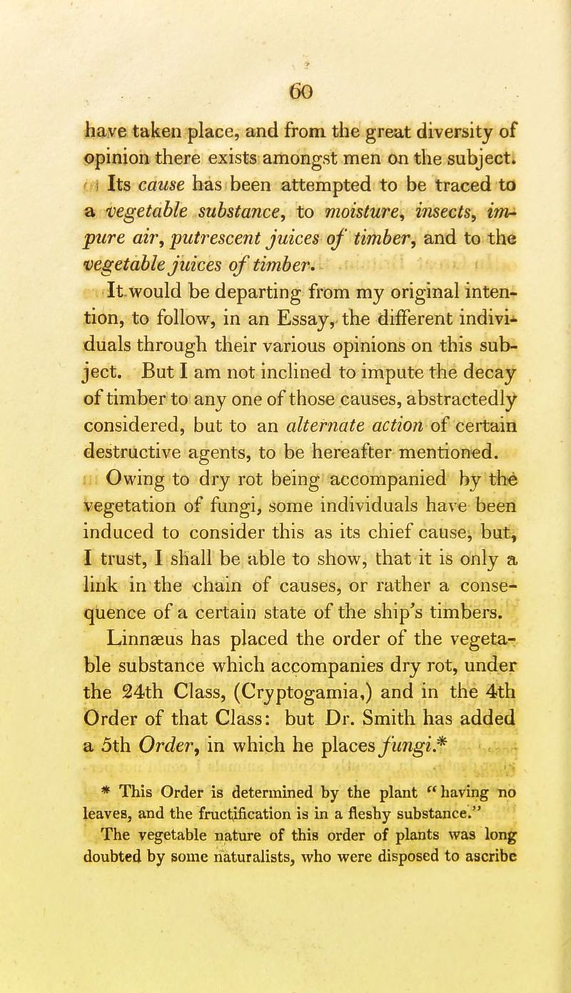 have taken place, and from the great diversity of opinion there exists amongst men on the subject. ' i Its cause has been attempted to be traced to a vegetable substance, to moisture, insects, iTJir- pure air, putrescent juices of timber, and to the vegetable juices of timber . It.would be departing from my original inten- tion, to follow, in an Essay, the different indivi- duals through their various opinions on this sub- ject. But I am not inclined to impute the decay of timber to any one of those causes, abstractedly considered, but to an alternate action o^ certain destructive agents, to be hereafter mentioned, li; Owing to dry rot being accompanied by the vegetation of fungi, some individuals have been induced to consider this as its chief cause, but, I trust, I shall be able to show, that it is only a link in the chain of causes, or rather a conse- quence of a certain state of the ship's timbers. Linnaeus has placed the order of the vegeta- ble substance which accompanies dry rot, under the 24th Class, (Cryptogamia,) and in the 4th Order of that Class: but Dr. Smith has added a 5th Order, in which he places yimg2.* * This Order is determined by the plant having no leaves, and the fructification is in a fleshy substance. The vegetable nature of this order of plants was long doubted by some naturalists, who were disposed to ascribe