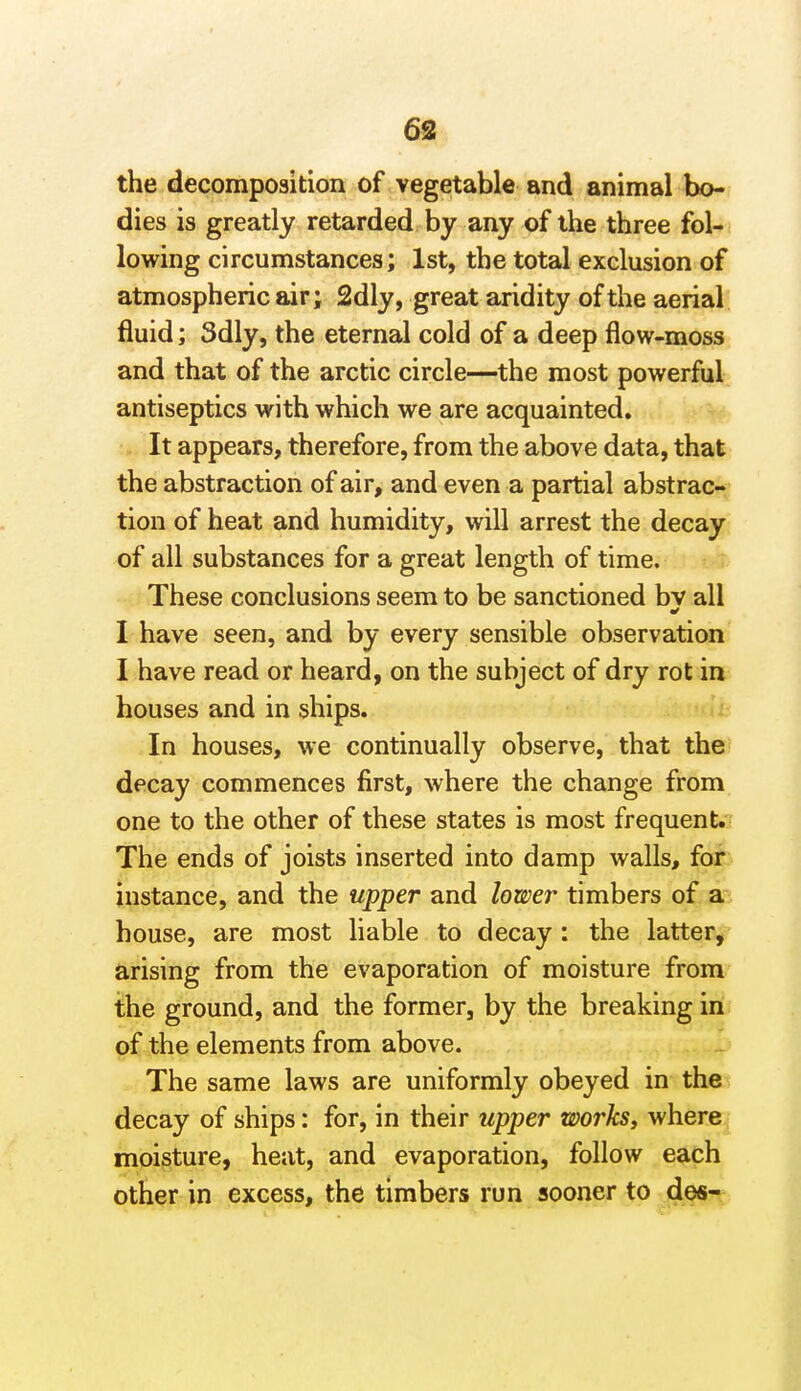 6S the decomposition of vegetable and animal bo- dies is greatly retarded by any of the three fol- lowing circumstances; 1st, the total exclusion of atmospheric air; 2dly, great aridity of the aerial fluid; 3dly, the eternal cold of a deep flow-moss and that of the arctic circle—the most powerful antiseptics with which we are acquainted. It appears, therefore, from the above data, that the abstraction of air, and even a partial abstrac- tion of heat and humidity, will arrest the decay of all substances for a great length of time. These conclusions seem to be sanctioned bv all I have seen, and by every sensible observation I have read or heard, on the subject of dry rot in houses and in ships. In houses, we continually observe, that the decay commences first, where the change from one to the other of these states is most frequent.- The ends of joists inserted into damp walls, for instance, and the upper and lower timbers of a house, are most liable to decay : the latter, arising from the evaporation of moisture from the ground, and the former, by the breaking in of the elements from above. The same laws are uniformly obeyed in the decay of ships: for, in their upper works, where moisture, heat, and evaporation, follow each other in excess, the timbers run sooner to des-