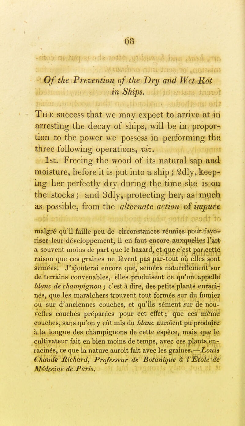 a>3 ^*J0/* the Prevention of the Dry and Wet Rot in Ships, ni Th e success that we may expect to arrive at in arresting the decay of ships, will be in propor- tion to the power we possess in performing the three following operations, viz. 1st. Freeing the wood of its natural sap and moisture, before it is put into a ship; 2dly, keep- ' ing her perfectly dry during the time she is on the stocks; and 3dly, protecting her, as much as possible, from the alternate action of impum . eaadt'^o malgr^ qu'il faille peu de circonstances rdunies 'jjbii^5fiK<8& riser leur d^veloppement, il en faut encore auxquelleg 1*%?^ a souvent moins de part que le hazard, et que c'est par+cet^ raison que ces graines ne Invent pas par-tout ou elles sont sem^es. J'ajouterai encore que, sem^es naturellemerit'sur de terrains convenables, elles produisent ce qu'on appelle blanc de champignon ; c'est a dire, des petits plants enraci- n6s, que les maralchers trouvent tout formes sur du fumier ou sur d'anciennes couches, et qu'ils s^ment snr de nou- Telles couches pr^par^es pour cet eflfet; que ces ni6me couches, sans qu'on y e(it mis du hlanc auroient pu produire in, la longue des champignons de cette espece, mais que le cultivateur fait en bien moins de temps, avec ces plants en- racinds, ce que la nature auroit fait avec les graines.—Louis Chaude Richard, Professeur de Botanique h I'EtOle de Mddeciiie de Paris,