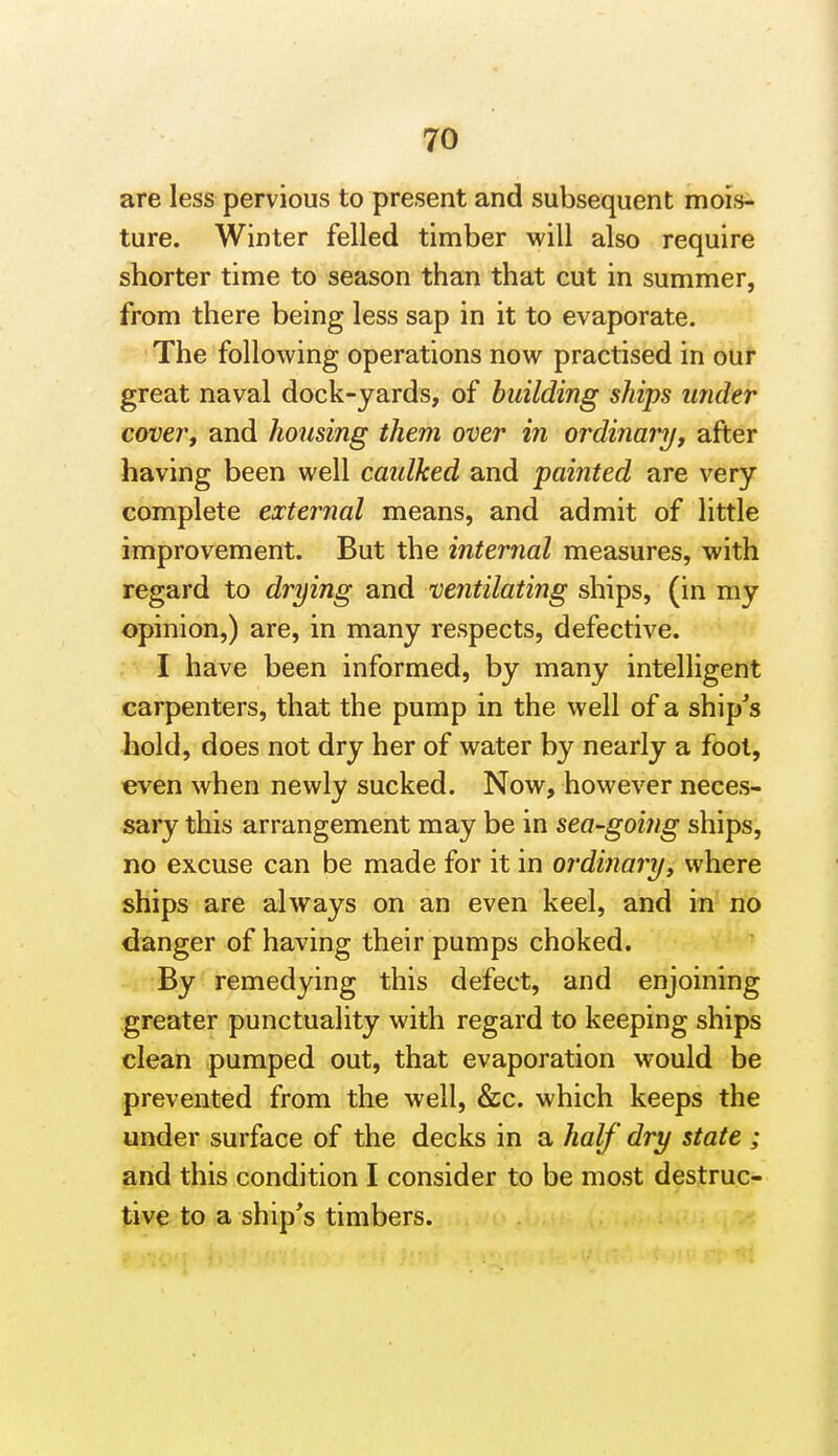 are less pervious to present and subsequent mois- ture. Winter felled timber will also require shorter time to season than that cut in summer, from there being less sap in it to evaporate. The following operations now practised in our great naval dock-yards, of building ships under cover, and housing them over in ordinary, after having been well caulked and painted are very complete external means, and admit of little improvement. But the internal measures, with regard to drying and ventilating ships, (in my opinion,) are, in many respects, defective. I have been informed, by many intelligent carpenters, that the pump in the well of a ship^s hold, does not dry her of water by nearly a fool, even when newly sucked. Now, however neces- sary this arrangement may be in sea-going ships, no excuse can be made for it in ordinary, where ships are always on an even keel, and in no danger of having their pumps choked. By remedying this defect, and enjoining greater punctuality with regard to keeping ships clean pumped out, that evaporation would be prevented from the well, &c. which keeps the under surface of the decks in a half dry state ; and this condition I consider to be most destruc- tive to a ship's timbers.