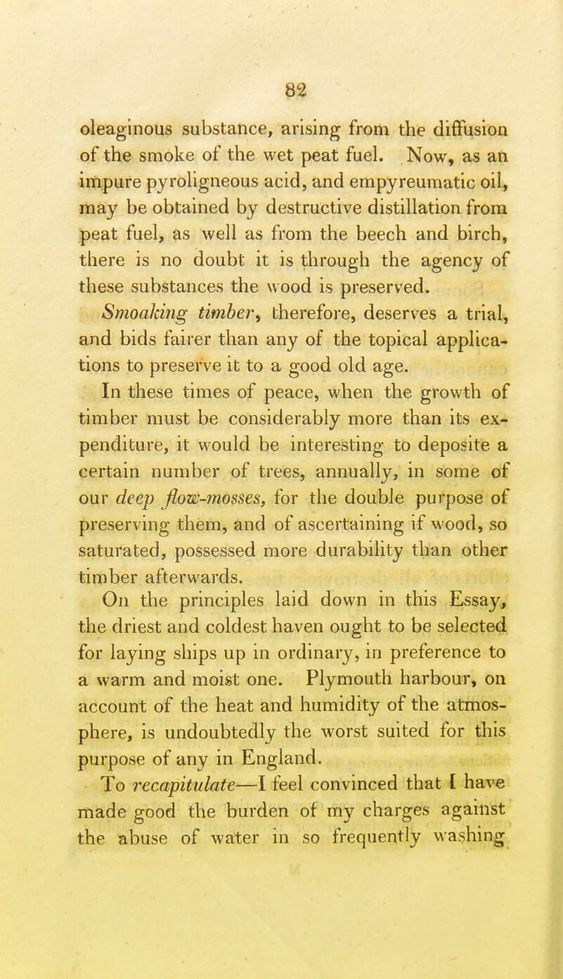 oleaginous substance, arising from the diffusion of the smoke of the wet peat fuel. Now, as an impure pyroligneous acid, and empyreumatic oil, may be obtained by destructive distillation from peat fuel, as well as from the beech and birch, there is no doubt it is through the agency of these substances the wood is preserved. Smoaking timber^ therefore, deserves a trial, and bids fairer than any of the topical applica- tions to preserve it to a good old age. In these times of peace, when the growth of timber must be considerably more than its ex- penditure, it would be interesting to deposite a certain number of trees, annually, in some of our deep Jiow-mosses, for the double purpose of preserving them, and of ascertaining if wood, so saturated, possessed more durability than other timber afterwards. On the principles laid down in this Essay, the driest and coldest haven ought to be selected for laying ships up in ordinary, in preference to a warm and moist one. Plymouth harbour, on account of the heat and humidity of the atmos- phere, is undoubtedly the worst suited for this purpose of any in England. To recapitulate—I feel convinced that [ have made good the burden of my charges against the abuse of water in so frequently washing