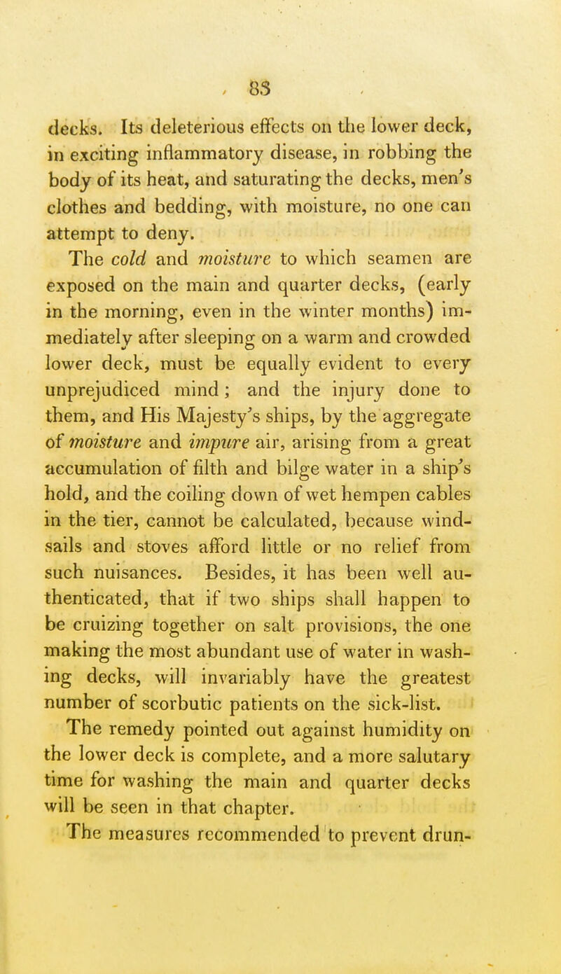 85 decks. Its deleterious effects on the lower deck, in exciting inflammatory disease, in robbing the body of its heat, and saturating the decks, men's clothes and bedding, with moisture, no one can attempt to deny. The cold and moisture to which seamen are exposed on the main and quarter decks, (early in the morning, even in the winter months) im- mediately after sleeping on a warm and crowded lower deck, must be equally evident to every unprejudiced mind; and the injury done to them, and His Majesty's ships, by the aggregate of moisture and impure air, arising from a great accumulation of filth and bilge water in a ship's hold, and the coiling down of wet hempen cables in the tier, cannot be calculated, because wind- sails and stoves afford little or no relief from such nuisances. Besides, it has been well au- thenticated, that if two ships shall happen to be cruizing together on salt provisions, the one making the most abundant use of water in wash- ing decks, will invariably have the greatest number of scorbutic patients on the sick-list. The remedy pointed out against humidity on the lower deck is complete, and a more salutary time for washing the main and quarter decks will be seen in that chapter. The measures recommended to prevent drun-