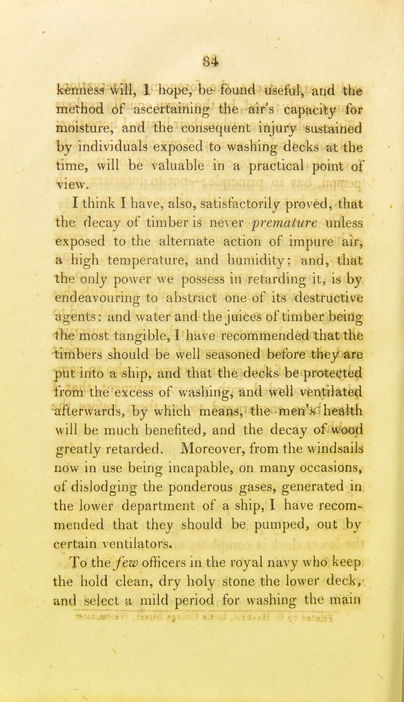 kremi^ss N^i]i, 1 hb^V'^lbe- found • iiseful, and the method of ascertaining the airs capacity for moisture, and the consequent injury sustained by individuals exposed to washing decks at the time, will be valuable in a practical point of view. I think I have, also, satisfactorily proved, that the decay of timber is never 'premature unless exposed to the alternate action of impure air, a high temperature, and humidity; and, that the only power we possess in retarding it, is lyjr endeavouring to abstract one of its destructive agents: and water and the juices of timber being 1 lie most tangible, I have recommended that the timbers should be well seasoned before they are put into a ship, and that the decks be protectBd from the excess of washing, and well ventilated ^iafterwards, by which means, the menVt health will be much benefited, and the decay of wood greatly retarded. Moreover, from the windsaiis now in use being incapable, on many occasions, of dislodging the ponderous gases, generated in the lower department of a ship, I have recom- mended that they should be pumped, out by certain ventilators. . To t\\Q few officers in the royal navy who keep the hold clean, dry holy stone the lower deck, and select a mild period: for washing the main