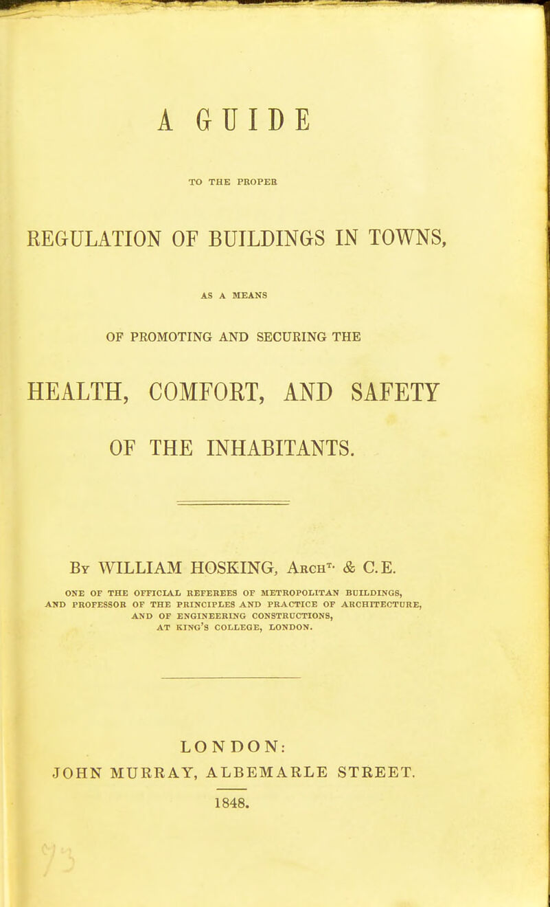 TO THE PBOPEH REGULATION OF BUILDINGS IN TOWNS, AS A MEANS OF PROMOTING AND SECURING THE HEALTH, COMFORT, AND SAFETY OF THE INHABITANTS. By WILLIAM HOSKING, Arch^- & C.E. ONE OF THE OFFICIAI. REFEREES OF METROPOLITAN BUILDINGS, AND PROFESSOR OF THE PRINCIPLES AND PRACTICE OF ARCHITECTORE, AND OF ENGINEERING CONSTRnCTIONS, AT kino's college, LONDON. LONDON: JOHN MURRAY, ALBEMARLE STREET. 1848.