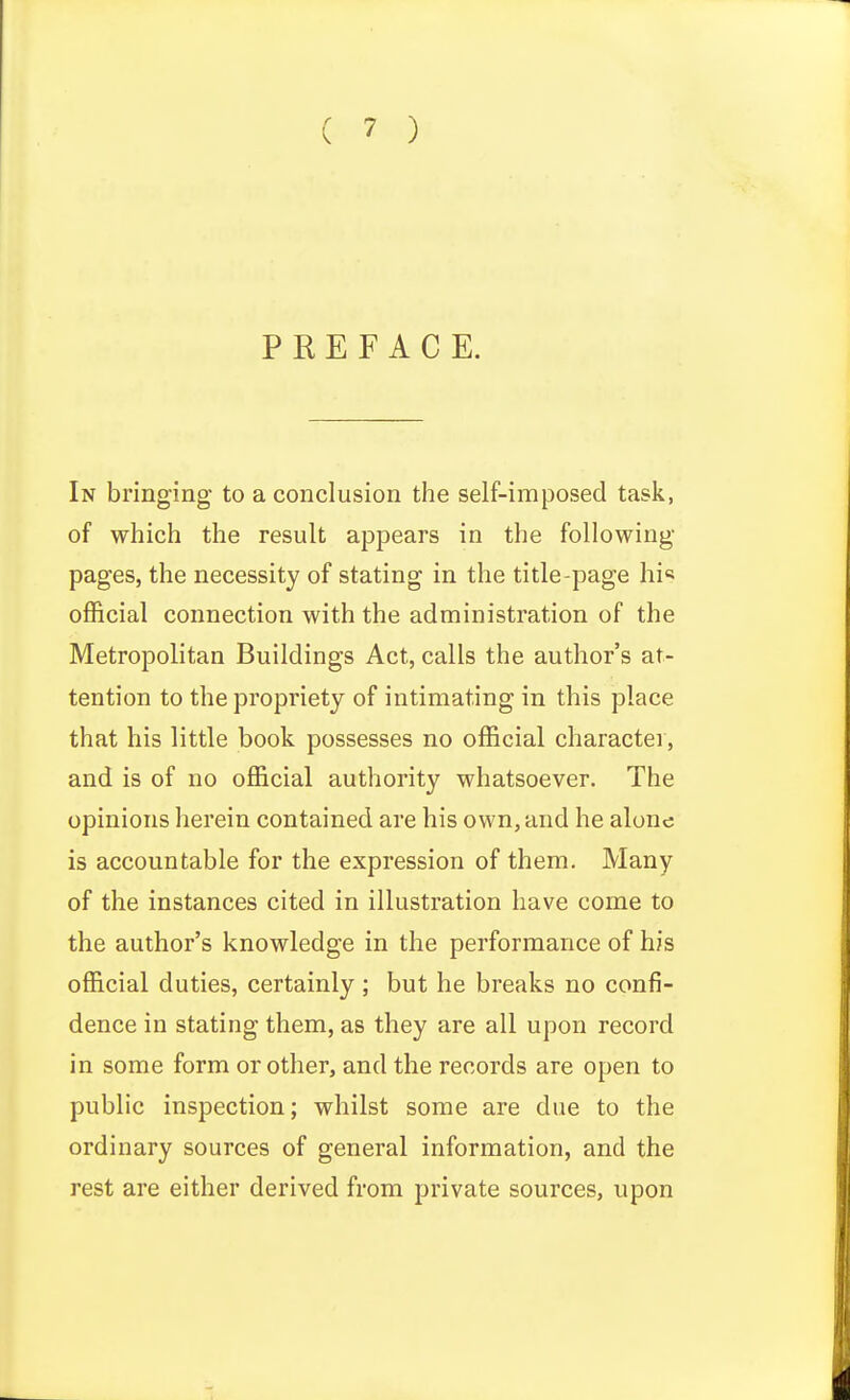 PREFACE. In bringing to a conclusion the self-imposed task, of which the result appears in the following- pages, the necessity of stating in the title-page hi« official connection with the administration of the Metropolitan Buildings Act, calls the author's at- tention to the propriety of intimating in this place that his little book possesses no official charactei, and is of no official authority whatsoever. The opinions herein contained are his own, and he alone is accountable for the expression of them. Many of the instances cited in illustration have come to the author's knowledge in the performance of his official duties, certainly ; but he breaks no confi- dence in stating them, as they are all upon record in some form or other, and the records are open to public inspection; whilst some are due to the ordinary sources of general information, and the rest are either derived from private sources, upon
