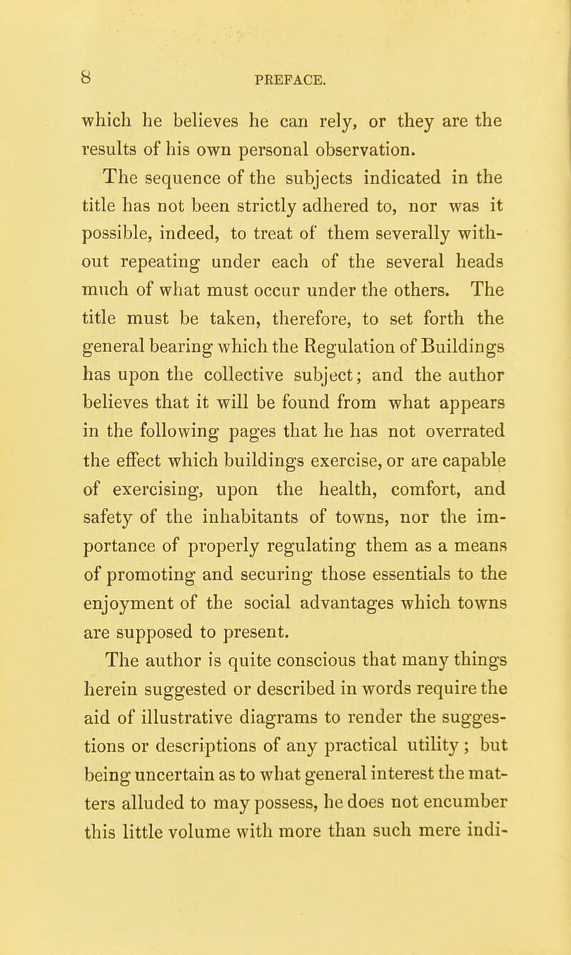 which he believes he can rely, or they are the results of his own personal observation. The sequence of the subjects indicated in the title has not been strictly adhered to, nor was it possible, indeed, to treat of them severally with- out repeating under each of the several heads much of what must occur under the others. The title must be taken, therefore, to set forth the general bearing which the Regulation of Buildings has upon the collective subject; and the author believes that it will be found from what appears in the following pages that he has not overrated the effect which buildings exercise, or are capable of exercising, upon the health, comfort, and safety of the inhabitants of towns, nor the im- portance of properly regulating them as a means of promoting and securing those essentials to the enjoyment of the social advantages which towns are supposed to present. The author is quite conscious that many things herein suggested or described in words require the aid of illustrative diagrams to render the sugges- tions or descriptions of any practical utility; but being uncertain as to what general interest the mat- ters alluded to may possess, he does not encumber this little volume with more than such mere indi-