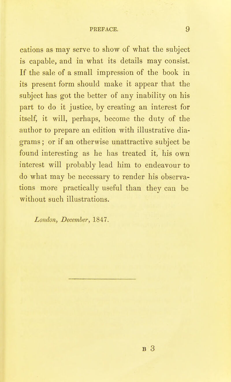 cations as may serve to show of what the subject is capable, and in what its details may consist. If the sale of a small impression of the book in its present form should make it appear that the subject has got the better of any inability on his part to do it justice, by creating an interest for itself, it will, perhaps, become the duty of the author to prepare an edition with illustrative dia- grams ; or if an otherwise unattractive subject be found interesting as he has treated it, his own interest will probably lead him to endeavour to do what may be necessary to render his observa- tions more practically useful than they can be without such illustrations. London, December, 1847.